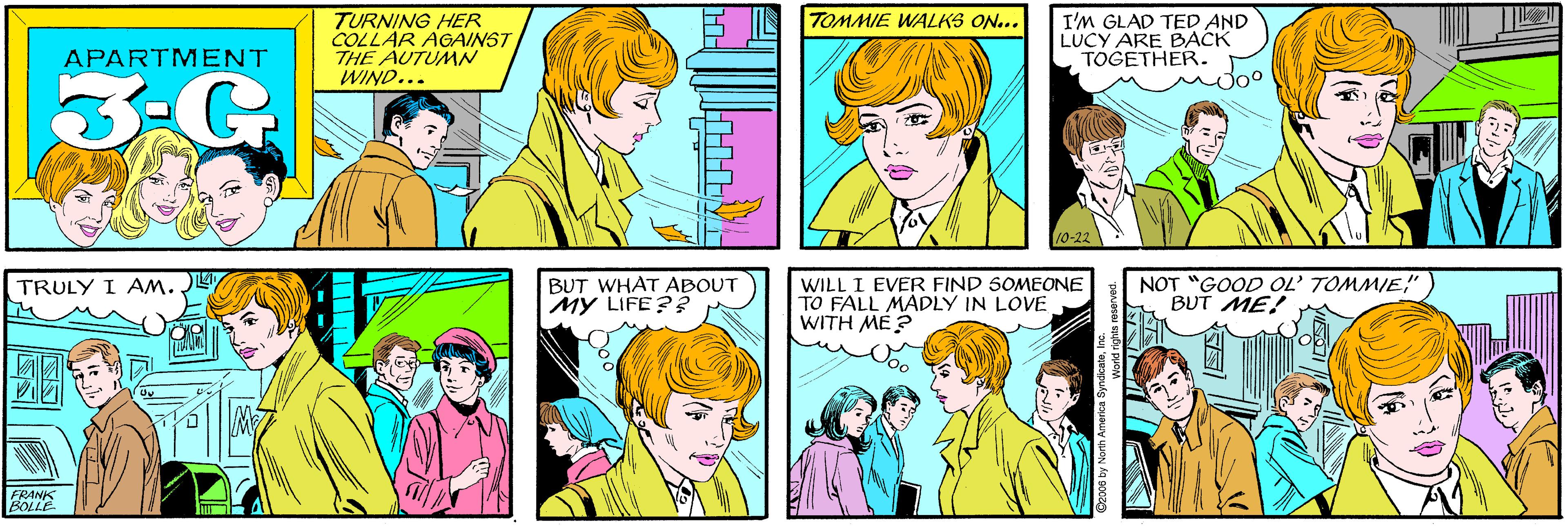 Product OCR: TURNING HER COLLAR AGAINST THE AUTUMN WIND... TOMMIE WALKS ON... APARTMENT 3-G I'M GLAD TED AND LUCY ARE BACK TOGETHER. TRULY I AM. Joo 10-22 FRANIS BOLLE BUT WHAT ABOUT MY LIFE?? WILL I EVER FIND SOMEONE TO FALL MADLY IN LOVE WITH ME? NOT "GOOD OL' TOMMIE" BUT ME! ©2006 by North America SyndicateInc. TURNING HER COLLAR AGAINST THE AUTUMN WIND... TOMMIE WALKS ON... APARTMENT 3-G I'M GLAD TED AND LUCY ARE BACK TOGETHER. TRULY I AM. Joo 10-22 FRANIS BOLLE BUT WHAT ABOUT MY LIFE?? WILL I EVER FIND SOMEONE TO FALL MADLY IN LOVE WITH ME? NOT "GOOD OL' TOMMIE" BUT ME! ©2006 by North America Syndicate