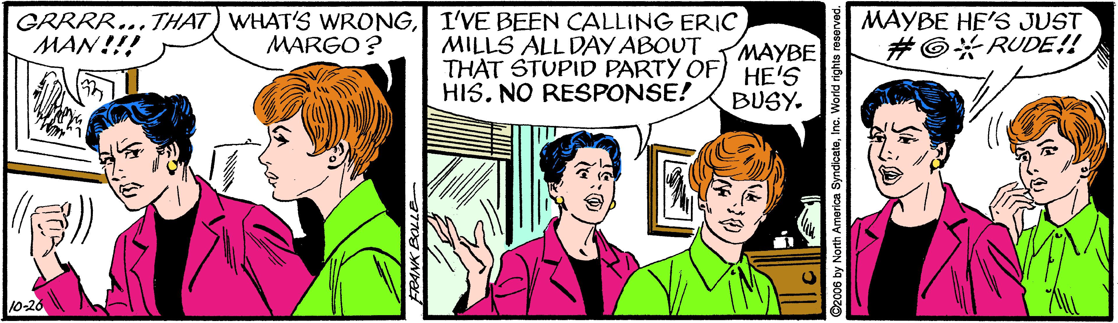 Mammal OCR: GRRRR...THAT) WHAT'S WRONGI'VE BEEN CALLING ERIC MAN!!! MAYBE HE'S JUST MARGO ? MILLS ALL DÀY ABOUT THAT STUPID PARTY OF) HE'S HIS. NO RESPONSE! MAYBE #©#RUDE!! BUSY. 10-20 O2006 by North America SyndicateInc. World rights reserved. GRRRR...THAT) WHAT'S WRONGI'VE BEEN CALLING ERIC MAN!!! MAYBE HE'S JUST MARGO ? MILLS ALL DÀY ABOUT THAT STUPID PARTY OF) HE'S HIS. NO RESPONSE! MAYBE #©#RUDE!! BUSY. 10-20 O2006 by North America SyndicateInc. World rights reserved.