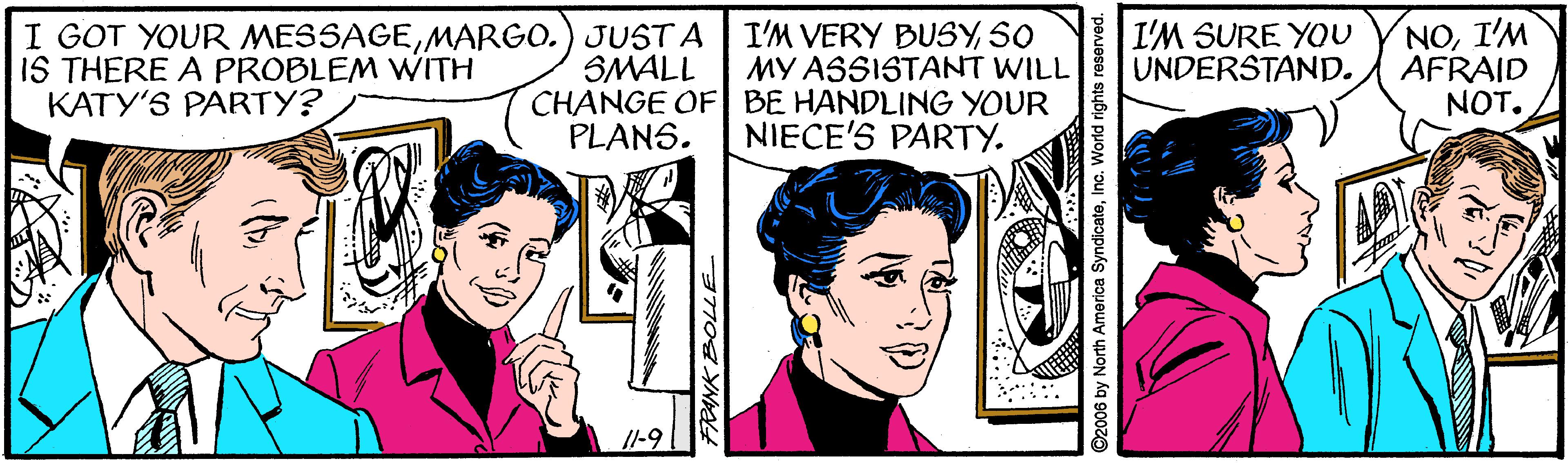 Line OCR: I GOT YOUR MESSAGEMARGO.) JUST A IS THERE A PROBLEM WITH KATY'S PARTY? SMALL CHANGE OF BE HANDLING YOUR PLANS. I'M VERY BUSYSO MY ASSISTANT WILL I'M SURE YOU UNDERSTAND. NOI'M AFRAID NOT. NIECE'S PARTY. 11-9 ©2006 by North America SyndicateInc. World rights reserved. I GOT YOUR MESSAGEMARGO.) JUST A IS THERE A PROBLEM WITH KATY'S PARTY? SMALL CHANGE OF BE HANDLING YOUR PLANS. I'M VERY BUSYSO MY ASSISTANT WILL I'M SURE YOU UNDERSTAND. NOI'M AFRAID NOT. NIECE'S PARTY. 11-9 ©2006 by North America SyndicateInc. World rights reserved.