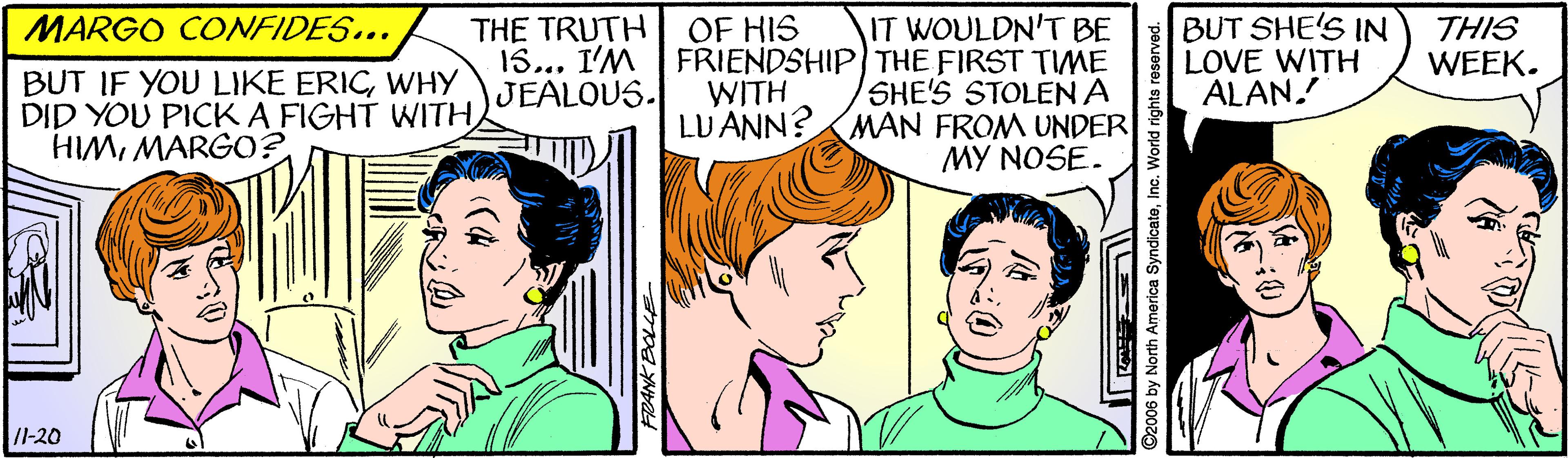 Mouth OCR: THE TRUTH OF HIS 15... I'M JEALOUS. IT WOULDN'T BE FRIENDSHIP THE FIRST TIME SHE'S STOLEN A LU ANN?AMAN FROM UNDER MY NOSE. BUT SHE'S IN LOVE WITH ALAN. MARGO CONFIDES... THIS WEEK. BUT IF YOU LIKE ERICWHY DID YOU PICK A FIGHT WITHMARGO? WITH /l-20 America SyndicateInc. World rights reserved. THE TRUTH OF HIS 15... I'M JEALOUS. IT WOULDN'T BE FRIENDSHIP THE FIRST TIME SHE'S STOLEN A LU ANN?AMAN FROM UNDER MY NOSE. BUT SHE'S IN LOVE WITH ALAN. MARGO CONFIDES... THIS WEEK. BUT IF YOU LIKE ERICWHY DID YOU PICK A FIGHT WITHMARGO? WITH /l-20 America SyndicateInc. World rights reserved.