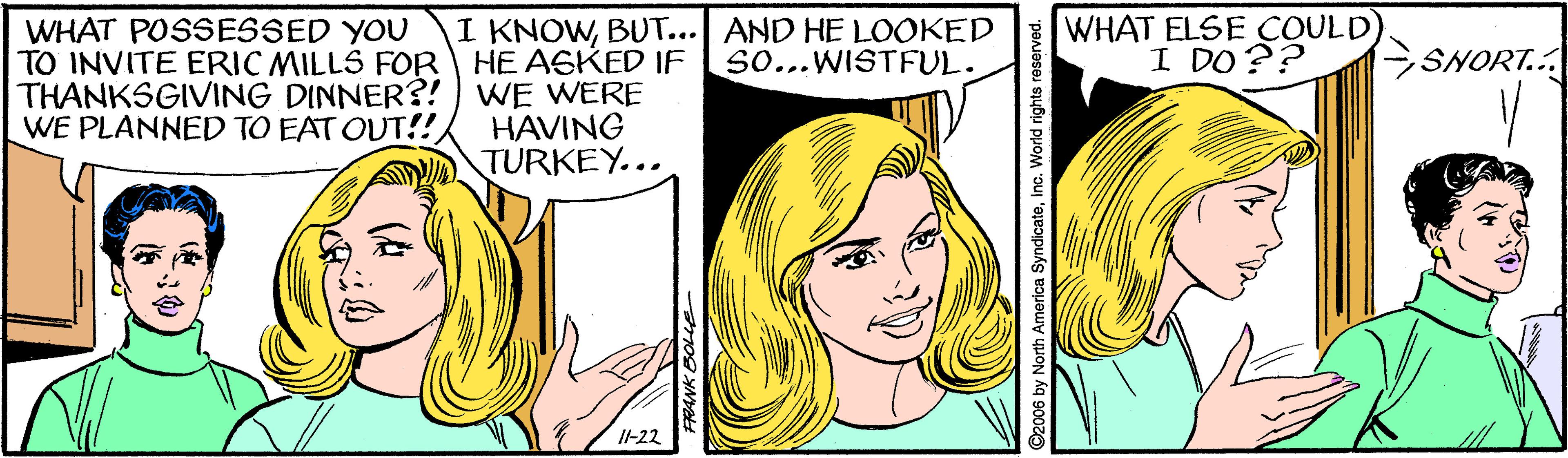 Cartoon OCR: I KNOWBUT... AND HE LOOKED So...WISTFUL. WHAT ELSE COULD) I DO?? WHAT POSSESSED YOU TO INVITE ERIC MILLS FOR HE ASKED IF THANKSGIVING DINNER?! ) WE WERE WE PLANNED TO EAT OUT!! -SNORT... HAVING TURKEY... I-22 North America SyndicateInc. World rights reserved. I KNOWBUT... AND HE LOOKED So...WISTFUL. WHAT ELSE COULD) I DO?? WHAT POSSESSED YOU TO INVITE ERIC MILLS FOR HE ASKED IF THANKSGIVING DINNER?! ) WE WERE WE PLANNED TO EAT OUT!! -SNORT... HAVING TURKEY... I-22 North America SyndicateInc. World rights reserved.