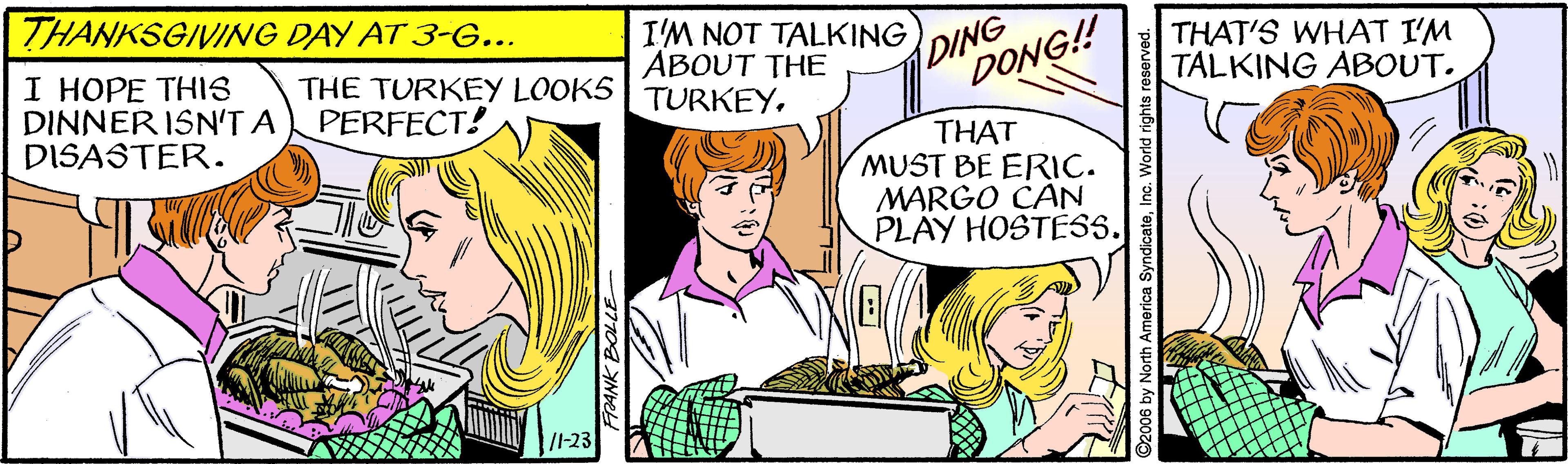 Mammal OCR: THANKSGIVING DAY AT 3-G... I HOPE THIS DINNER ISN'T A DISASTER. THE TURKEY LOOKS PERFECT! I'M NOT TALKING ABOUT THE TURKEYDING DONG! THAT'S WHAT I'M TALKING ABOUT. THAT MUST BE ERIC. MARGO CAN PLAY HOSTESS. /I-23 O2006 by North America SyndicateInc. World rights re THANKSGIVING DAY AT 3-G... I HOPE THIS DINNER ISN'T A DISASTER. THE TURKEY LOOKS PERFECT! I'M NOT TALKING ABOUT THE TURKEYDING DONG! THAT'S WHAT I'M TALKING ABOUT. THAT MUST BE ERIC. MARGO CAN PLAY HOSTESS. /I-23 O2006 by North America SyndicateInc. World rights re