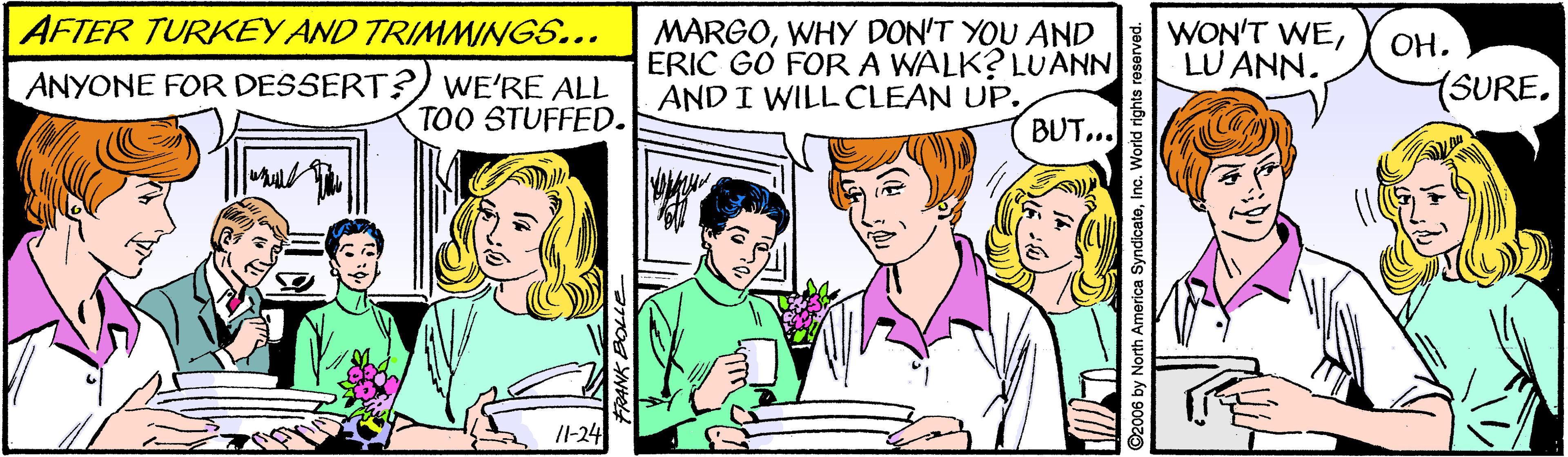 Mammal OCR: AFTER TURKEY AND TRIMMINGS... MARGOWHY DON'T YOU AND ERIC GO FORA WALK? LUANN AND I WILL CLEAN UP. BUT... WON'T WELU ANN. OH. ANYONE FOR DESSERT?) WE'RE ALL TOO STUFFED. (SURE. /I-24 AFTER TURKEY AND TRIMMINGS... MARGOWHY DON'T YOU AND ERIC GO FORA WALK? LUANN AND I WILL CLEAN UP. BUT... WON'T WELU ANN. OH. ANYONE FOR DESSERT?) WE'RE ALL TOO STUFFED. (SURE. /I-24