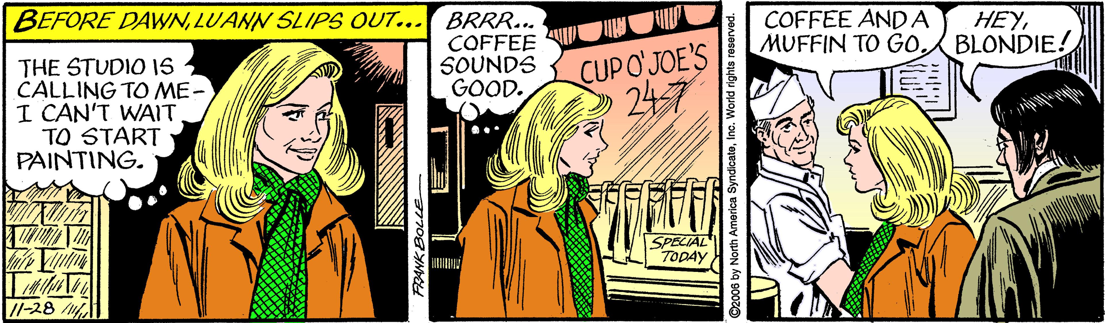 Comics OCR: BEFORE DAWNLUANN SLIPS OUT... BRRR... COFFEE ANDA MUFFIN TO GO. HEYBLONDIE! THE STUDIO 1S CALLING TO ME- I CAN'T WAIT TO START PAINTING. COFFEE SOUNDS GOOD. CUPO'JOE'S 247 SPECIAL TODAY //-28 ©2006 by North America SyndicateInc. World rights res BEFORE DAWNLUANN SLIPS OUT... BRRR... COFFEE ANDA MUFFIN TO GO. HEYBLONDIE! THE STUDIO 1S CALLING TO ME- I CAN'T WAIT TO START PAINTING. COFFEE SOUNDS GOOD. CUPO'JOE'S 247 SPECIAL TODAY //-28 ©2006 by North America SyndicateInc. World rights res