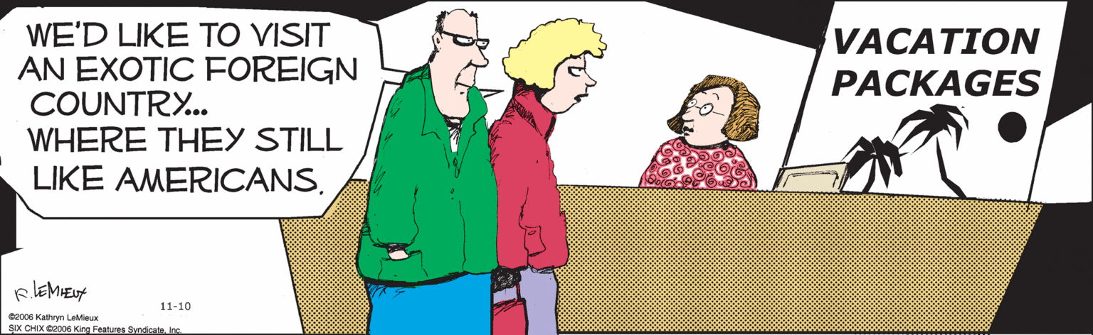 Poster OCR: REMIEUA 11-10 WE'D LIKE TO VISIT AN EXOTIC FOREIGN COUNTRY.. WHERE THEY STILL LIKE AMERICANS. VACATION PACKAGES ©2006 Kathryn LeMieux SIX CHIX ©2006 King Features Syndicate. Inc. REMIEUA 11-10 WE'D LIKE TO VISIT AN EXOTIC FOREIGN COUNTRY.. WHERE THEY STILL LIKE AMERICANS. VACATION PACKAGES ©2006 Kathryn LeMieux SIX CHIX ©2006 King Features Syndicate. Inc.