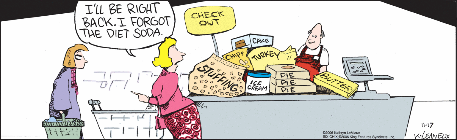 Illustration OCR: Il-17 K•LEMEUX I'll BE RIGHT BACK.I FORGOT THE DIET SODA. CHECK OUT CAKE CHIPS TURKEY STUFFING PIE PIE PIE IBUTTER IÇE CREAM ©2006 Kathryn LeMieux SIX CHIX ©2006 King Features SyndicateInc. Il-17 K•LEMEUX I'll BE RIGHT BACK.I FORGOT THE DIET SODA. CHECK OUT CAKE CHIPS TURKEY STUFFING PIE PIE PIE IBUTTER IÇE CREAM ©2006 Kathryn LeMieux SIX CHIX ©2006 King Features Syndicate