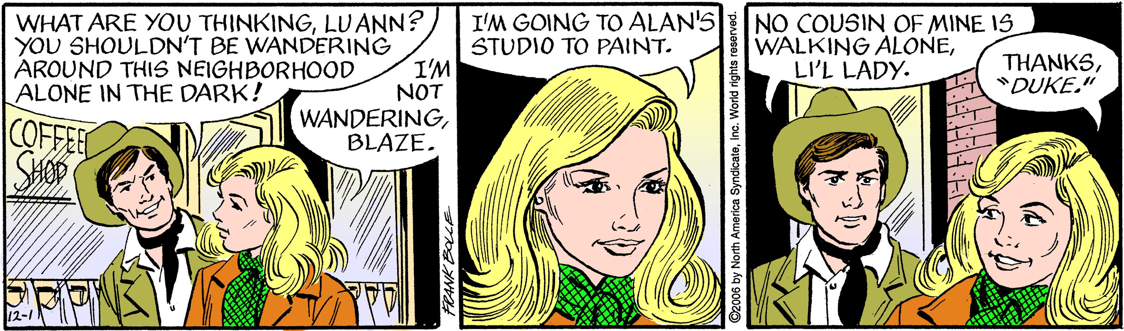 Font OCR: WHAT ARE YOU THINKINGLU ANN? YOU SHOULDN'T BE WANDERING I'M NOT WANDERINGBLAZE. I'M GOING TO ALAN'S STUDIO TO PAINT. NO COUSIN OF MINE 1S WALKING ALONELI'L LADY. THANKS"DUKE." AROUND THIS NEIGHBORHOOD ALONE IN THE DARK! COFFEE 12-1 WHAT ARE YOU THINKINGLU ANN? YOU SHOULDN'T BE WANDERING I'M NOT WANDERINGBLAZE. I'M GOING TO ALAN'S STUDIO TO PAINT. NO COUSIN OF MINE 1S WALKING ALONELI'L LADY. THANKS"DUKE." AROUND THIS NEIGHBORHOOD ALONE IN THE DARK! COFFEE 12-1