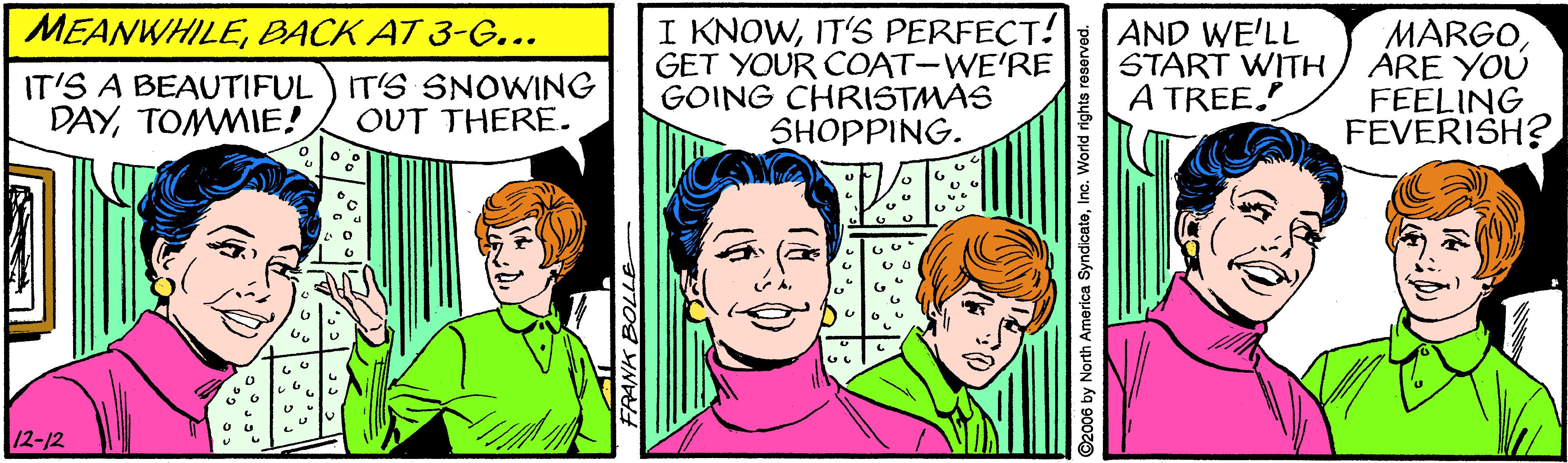 Organism OCR: MEANWHILEBACK AT 3-G... I KNOWIT'S PERFECT! GET YOUR COAT-WE'RE GOING CHRISTMAS SHOPPING. AND WE'LL START WITH A TREE. MARGOARE YOU FEELING FEVERISH? IT'S A BEAUTIFUL) IT'S SNOWING DAYTOMMIE! OUT THERE. 12-12 FRANK BOLLE- MEANWHILEBACK AT 3-G... I KNOWIT'S PERFECT! GET YOUR COAT-WE'RE GOING CHRISTMAS SHOPPING. AND WE'LL START WITH A TREE. MARGOARE YOU FEELING FEVERISH? IT'S A BEAUTIFUL) IT'S SNOWING DAYTOMMIE! OUT THERE. 12-12 FRANK BOLLE-