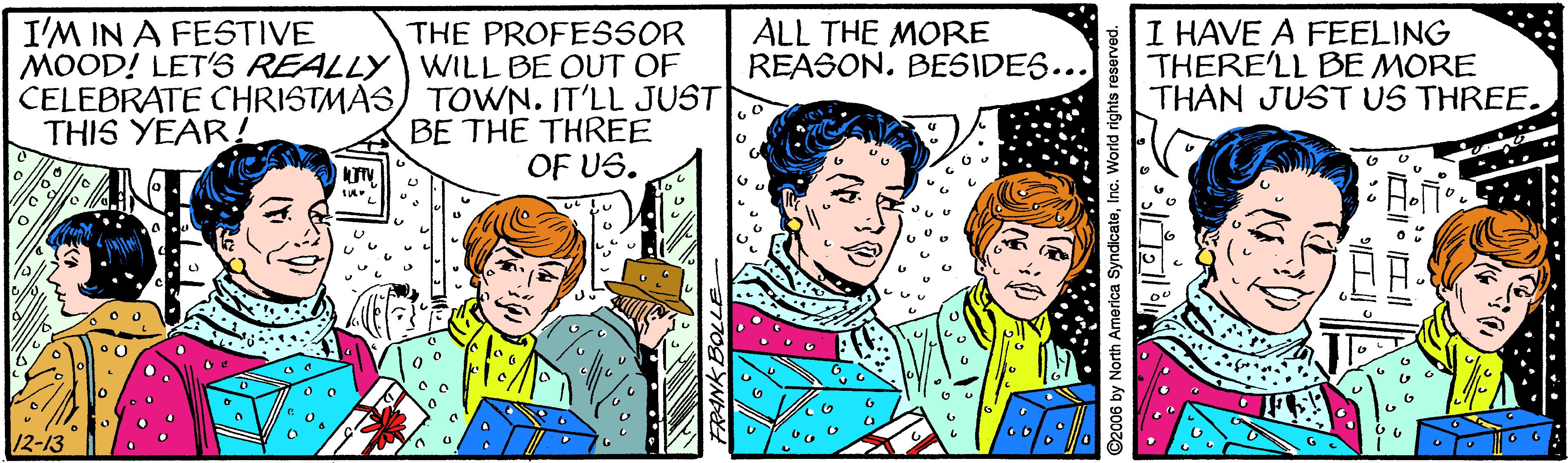 Illustration OCR: I'M IN A FESTIVE THE PROFESSOR MOOD! LET'S REALLY WILL BE OUT OF CELEBRATE CHRISTMAS) TOWN. IT'LL JUST BE THE THREE OF US. ALL THE MORE REASON. BESIDES... I HAVE A FEELING THERE'LL BE MORE THÁN JUST US THREE. THIS YEAR! 12-13 2006 by North America SyndicateInc. World rights reserved. I'M IN A FESTIVE THE PROFESSOR MOOD! LET'S REALLY WILL BE OUT OF CELEBRATE CHRISTMAS) TOWN. IT'LL JUST BE THE THREE OF US. ALL THE MORE REASON. BESIDES... I HAVE A FEELING THERE'LL BE MORE THÁN JUST US THREE. THIS YEAR! 12-13 2006 by North America SyndicateInc. World rights reserved.