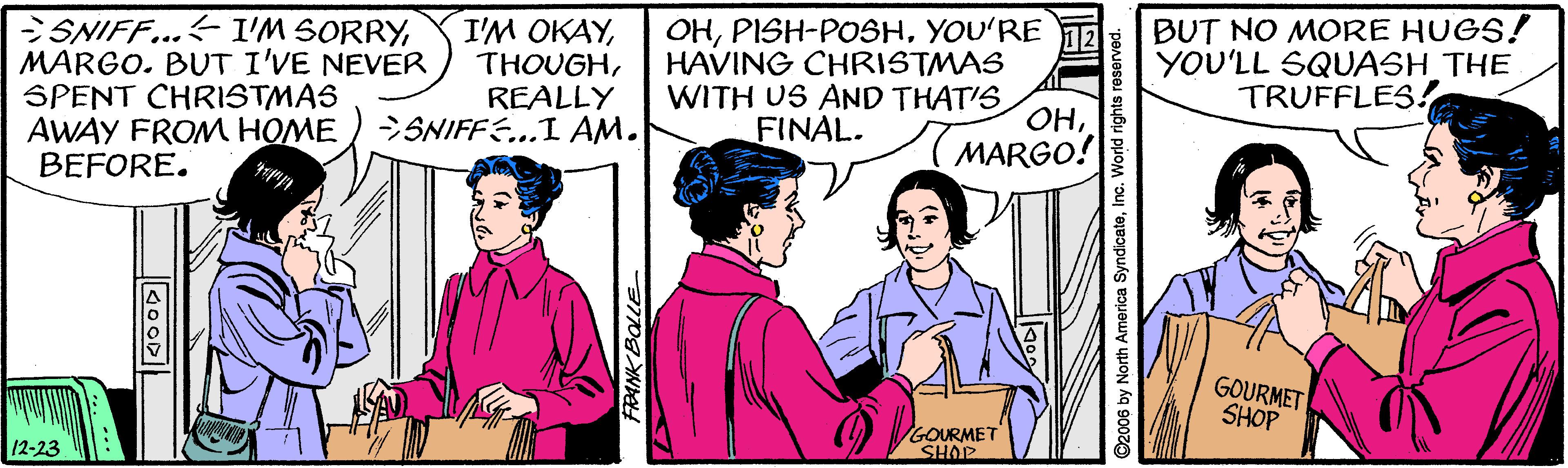 Interaction OCR: SNIFF...I'M SORRYMARGO. BUT I'VE NEVER SPENT CHRISTMAS AWAY FROM HOME BEFORE. I'M OKAYREALLY SNIFFE...I AM. OHYOU'RE 12 HAVING CHRISTMAS WITH US AND THAT'S OHMARGO! BUT NO MORE HUGS! YOU'LL SQUASH THE TRUFFLES! FINAL. GOURMET SHOP GOURMET SHOP 12-23 FRANK BOLLE ©2006 by North America SyndicateInc. World rig SNIFF...I'M SORRYMARGO. BUT I'VE NEVER SPENT CHRISTMAS AWAY FROM HOME BEFORE. I'M OKAYREALLY SNIFFE...I AM. OHYOU'RE 12 HAVING CHRISTMAS WITH US AND THAT'S OHMARGO! BUT NO MORE HUGS! YOU'LL SQUASH THE TRUFFLES! FINAL. GOURMET SHOP GOURMET SHOP 12-23 FRANK BOLLE ©2006 by North America SyndicateInc. World rig
