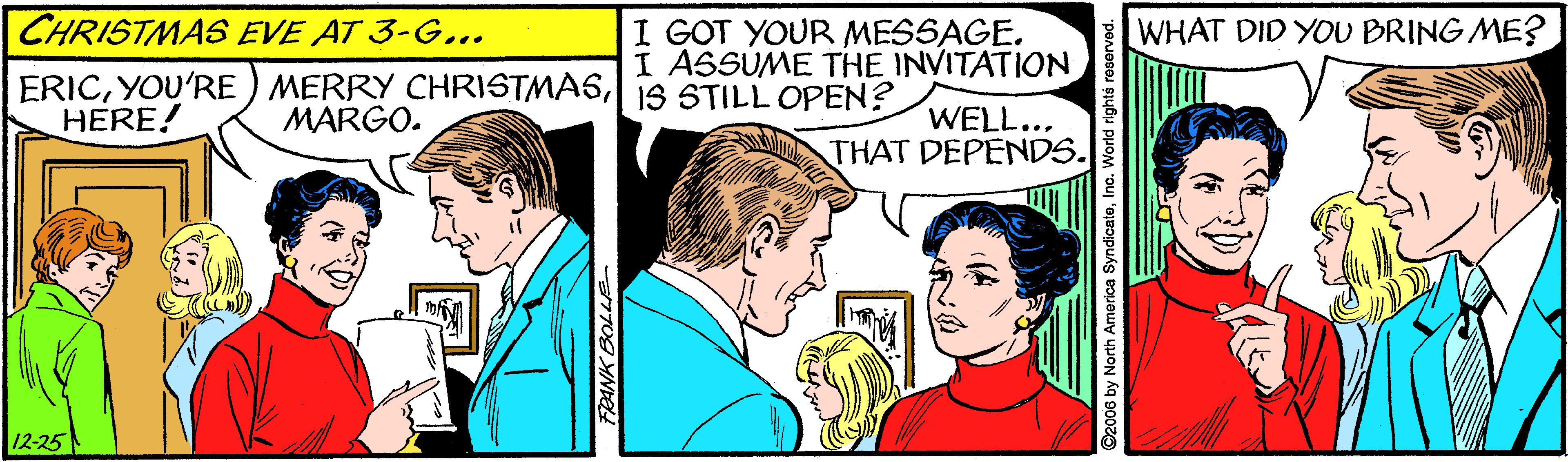Interaction OCR: CHRISTMAS EVE AT 3-G... ERIC| 1S STILL OPEN? HERE! I GOT YOUR MESSAGE. I ASSUME THE INVITATION WHAT DID YOU BRING ME? WELL.. THAT DEPENDS. MARGO. 12-25 by North America SyndicatoInc. V CHRISTMAS EVE AT 3-G... ERICYOU'RE ) MERRY CHRISTMAS| 1S STILL OPEN? HERE! I GOT YOUR MESSAGE. I ASSUME THE INVITATION WHAT DID YOU BRING ME? WELL.. THAT DEPENDS. MARGO. 12-25 by North America SyndicatoInc. V