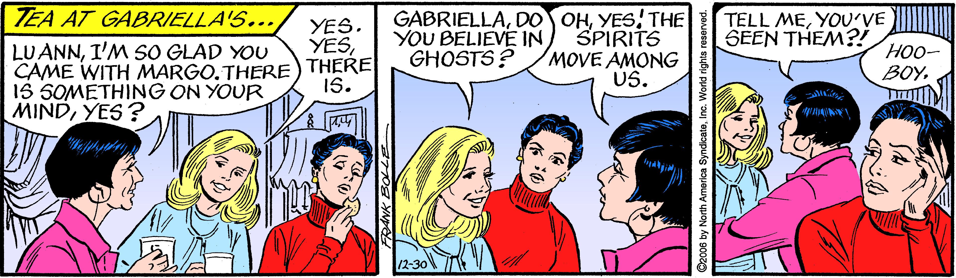 Gesture OCR: TEA AT GABRIELLA'S... GABRIELLAYES THE SPIRITS MOVE AMONG US. YES. YESYOU BELIEVE IN GHOSTS? TELL MEYOU'VE SEEN THEM?! LUANNI'M SO GLAD YOU CAME WITH MARGO.THERE) THERE 1S 5OMETHING ON YOUR MINDYES? HO0- BOY1S. 12-30 ANK BOLLE 06 by North America SyndicateInc. World rights re TEA AT GABRIELLA'S... GABRIELLADO OHYES THE SPIRITS MOVE AMONG US. YES. YESYOU BELIEVE IN GHOSTS? TELL MEYOU'VE SEEN THEM?! LUANNI'M SO GLAD YOU CAME WITH MARGO.THERE) THERE 1S 5OMETHING ON YOUR MINDYES? HO0- BOY1S. 12-30 ANK BOLLE 06 by North America SyndicateInc. World rights re