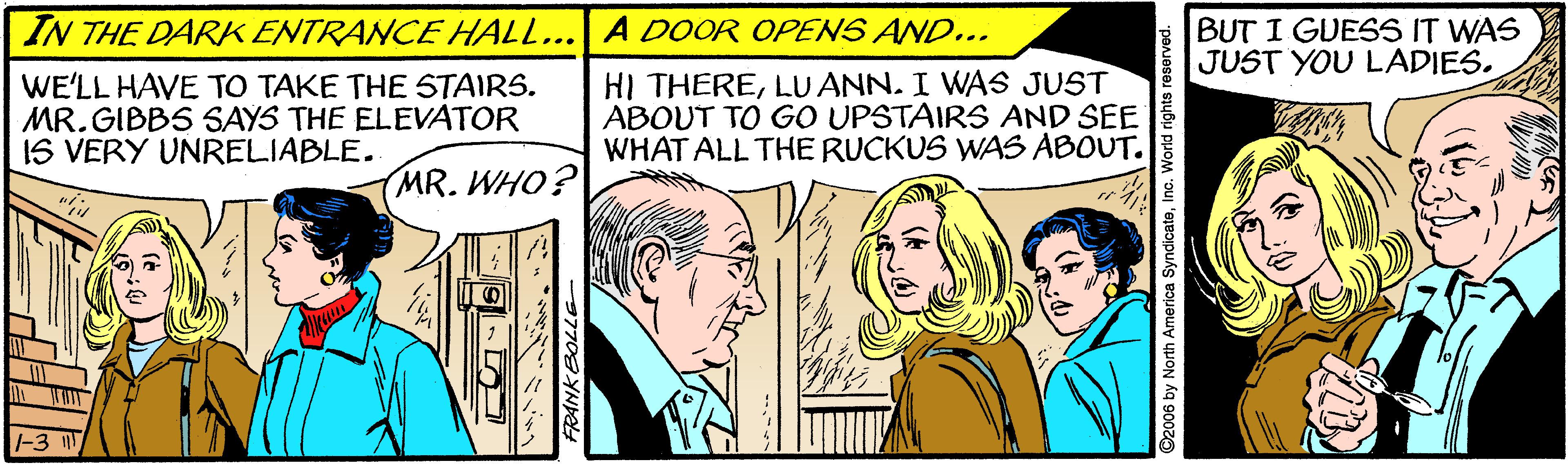Font OCR: IN THE DARK ENTRANCE HALL... A DOOR OPENS AND... BUT I GUESS IT WAS JUST YOU LADIES. WE'LL HAVE TO TAKE THE STAIRS. MR. GIBBS SAYS THE ELEVATOR IS VERY UNRELIABLE. HI THERELU ANN. I WAS JUST ABOUT TO GO UPSTAIRS AND SEE WHAT ALL THE RUCKUS WAS ABOUT. MR. WHO? 97708YN by North America SyndicateInc. World rights reserved. IN THE DARK ENTRANCE HALL... A DOOR OPENS AND... BUT I GUESS IT WAS JUST YOU LADIES. WE'LL HAVE TO TAKE THE STAIRS. MR. GIBBS SAYS THE ELEVATOR IS VERY UNRELIABLE. HI THERELU ANN. I WAS JUST ABOUT TO GO UPSTAIRS AND SEE WHAT ALL THE RUCKUS WAS ABOUT. MR. WHO? 97708YN by North America SyndicateInc. World rights reserved.