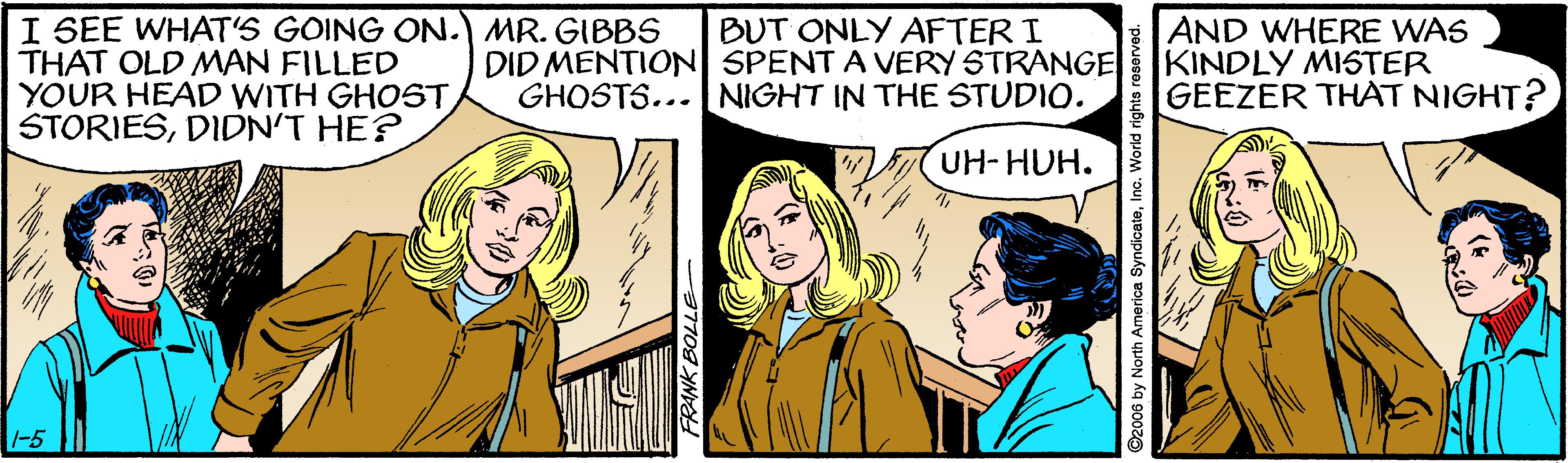 Conversation OCR: I SEE WHAT'S GOING ON.) MR. GIBBS THAT OLD MAN FILLED YOUR HEAD WITH GHOST STORIESDIDN'T HE? BUT ONLY AFTER I DID MENTION SPENT A VERY STRANGE KINDLY MISTER AND WHERE WAS GHOSTS... NIGHT IN THE STUDIO. GEEZER THAT NIGHT? UH- HUH. -5 ©2006 by North America SyndicateInc. World rights reserved. I SEE WHAT'S GOING ON.) MR. GIBBS THAT OLD MAN FILLED YOUR HEAD WITH GHOST STORIESDIDN'T HE? BUT ONLY AFTER I DID MENTION SPENT A VERY STRANGE KINDLY MISTER AND WHERE WAS GHOSTS... NIGHT IN THE STUDIO. GEEZER THAT NIGHT? UH- HUH. -5 ©2006 by North America SyndicateInc. World rights reserved.