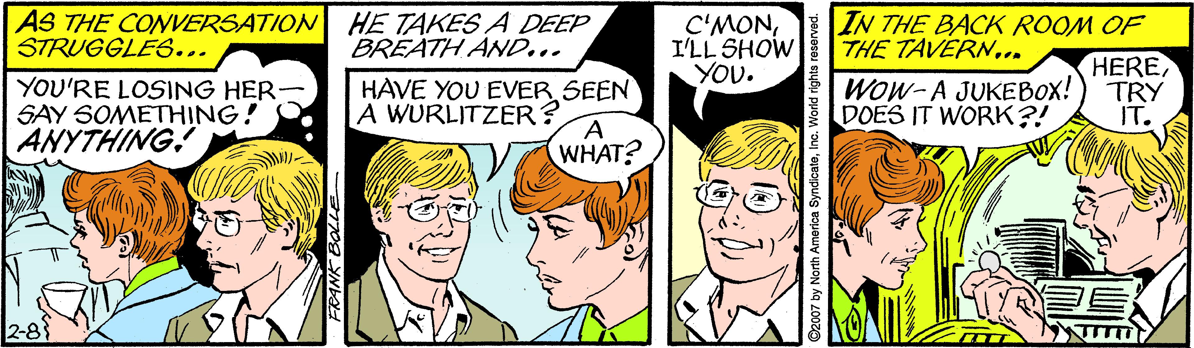 Jaw OCR: AS THE CONVERSATION HE TAKES A DEEP STRUGGLE6... C'MONI'LL SHOW YOU. IN THE BACK ROOM OF THE TAVERN... BREATH AND... YOU'RE LOSING HER SAY SOMETHING! ANYTHING. HAVE YOU EVER SEEN A WURLITZER? WHAT? Wow-A JUKEBOX! DOES IT WORK?! HERETRY IT. 2-83 2007 by North America SyndicateInc. World rights reserved. AS THE CONVERSATION HE TAKES A DEEP STRUGGLE6... C'MONI'LL SHOW YOU. IN THE BACK ROOM OF THE TAVERN... BREATH AND... YOU'RE LOSING HER SAY SOMETHING! ANYTHING. HAVE YOU EVER SEEN A WURLITZER? WHAT? Wow-A JUKEBOX! DOES IT WORK?! HERETRY IT. 2-83 2007 by North America SyndicateInc. World rights reserved.