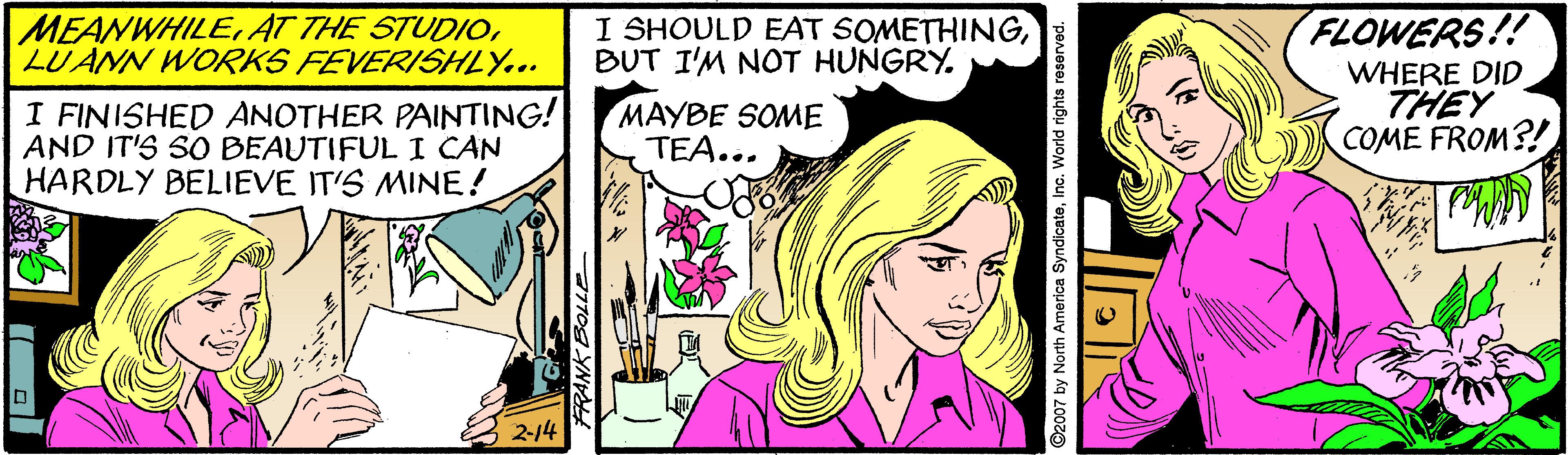 Comic book OCR: FLOWERS!! WHERE DID THEY COME FROM?! MEANWHILELUANN WORKS FEVERISHLY... I SHOULD EAT SOMETHINGBUT I'M NOT HUNGRY. I FINISHED ANOTHER PAINTING! AND IT'S SO BEAUTIFUL I CAN HARDLY BELIEVE IT'S MINE! MAYBE SOME TEA... 2-14 777og YN L ©2007 by North America SyndicateInc. World rights re FLOWERS!! WHERE DID THEY COME FROM?! MEANWHILEAT THE STUDIOLUANN WORKS FEVERISHLY... I SHOULD EAT SOMETHINGBUT I'M NOT HUNGRY. I FINISHED ANOTHER PAINTING! AND IT'S SO BEAUTIFUL I CAN HARDLY BELIEVE IT'S MINE! MAYBE SOME TEA... 2-14 777og YN L ©2007 by North America SyndicateInc. World rights re