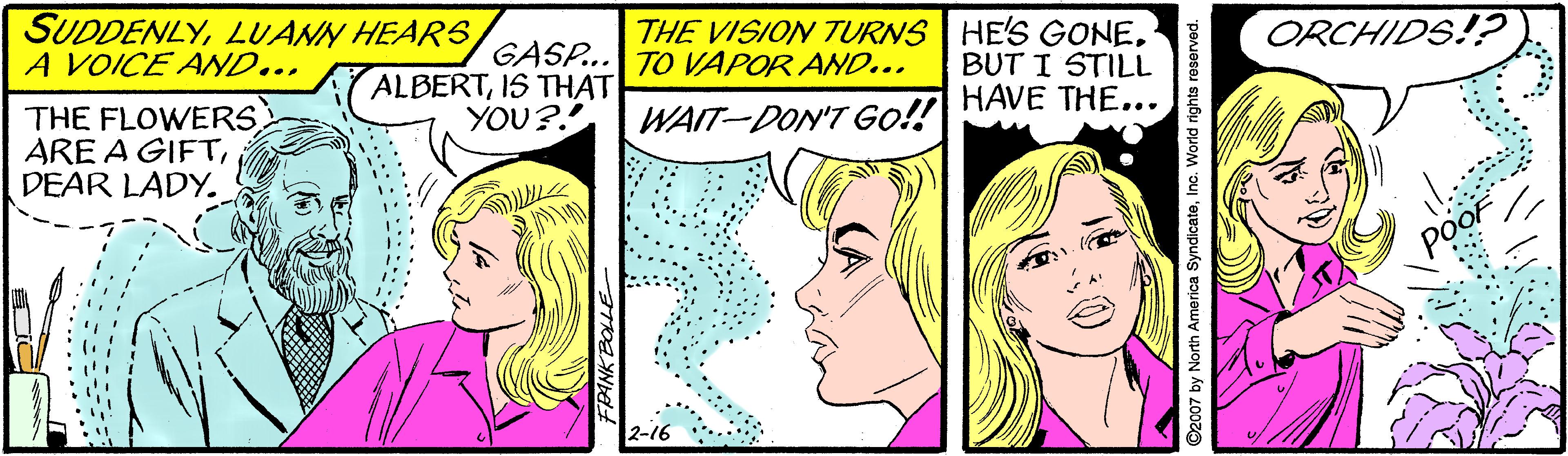 Interaction OCR: SUDDENLYA VOICE AND... THE VISION TURNS HE'S GONETO VAPOR AND... ORCHIDS!? GASP... ALBERTIS THAT YOU?! BUT I STILL THE FLOWERS. ARE A GIFTDEAR LADY. WAIT-DON'T Go!! HAVE THE... 2-16 ??? 2007 by North America SyndicateInc. World rights n SUDDENLYLUANN HEARSA VOICE AND... THE VISION TURNS HE'S GONETO VAPOR AND... ORCHIDS!? GASP... ALBERTIS THAT YOU?! BUT I STILL THE FLOWERS. ARE A GIFTDEAR LADY. WAIT-DON'T Go!! HAVE THE... 2-16 ??? 2007 by North America SyndicateInc. World rights n