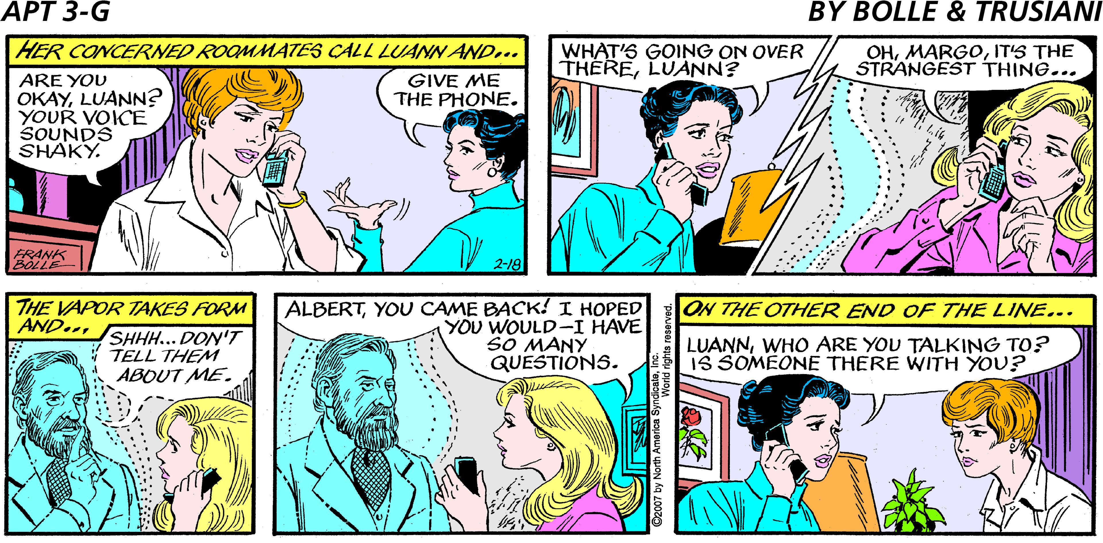 Sharing OCR: TOMMIE CALLS LUANN AT HER STUDIO... IT'S PROBABLY JUST A BAD CELL. LUANN. I CAN'T UNDERSTAND YOUSPEAK UP. APARTMENT 3:G HER CONCERNED ROOMMATES CALL LUANN AND... WHAT'S GOING ON OVER THERELUANN? OHITS THE STRANGEST THING... ARE YOU OKAYLUANN? YOUR VOICE SOUNDS SHAKY. GIVE ME THE PHONE. FRANK BOLE 2-18 ALBERTYOU CAME BACK! I HOPED YOU WOULD-I HAVE SO MANY QUESTIONS. THE VAPOR TAKES FORM AND..ON THE OTHER END OF THE LINE... SHH... DON'T TELL THEM ABOUT ME. LUANNWHO ARE YOU TALKING TO? o S SOMEONE THERE WITH YOU? ......* 007 by North America Syr TOMMIE CALLS LUANN AT HER STUDIO... IT'S PROBABLY JUST A BAD CELL. LUANN. I CAN'T UNDERSTAND YOUSPEAK UP. APARTMENT 3:G HER CONCERNED ROOMMATES CALL LUANN AND... WHAT'S GOING ON OVER THERELUANN? OHITS THE STRANGEST THING... ARE YOU OKAYLUANN? YOUR VOICE SOUNDS SHAKY. GIVE ME THE PHONE. FRANK BOLE 2-18 ALBERTYOU CAME BACK! I HOPED YOU WOULD-I HAVE SO MANY QUESTIONS. THE VAPOR TAKES FORM AND..ON THE OTHER END OF THE LINE... SHH... DON'T TELL THEM ABOUT ME. LUANNWHO ARE YOU TALKING TO? o S SOMEONE THERE WITH YOU? ......* 007 by North America Syr
