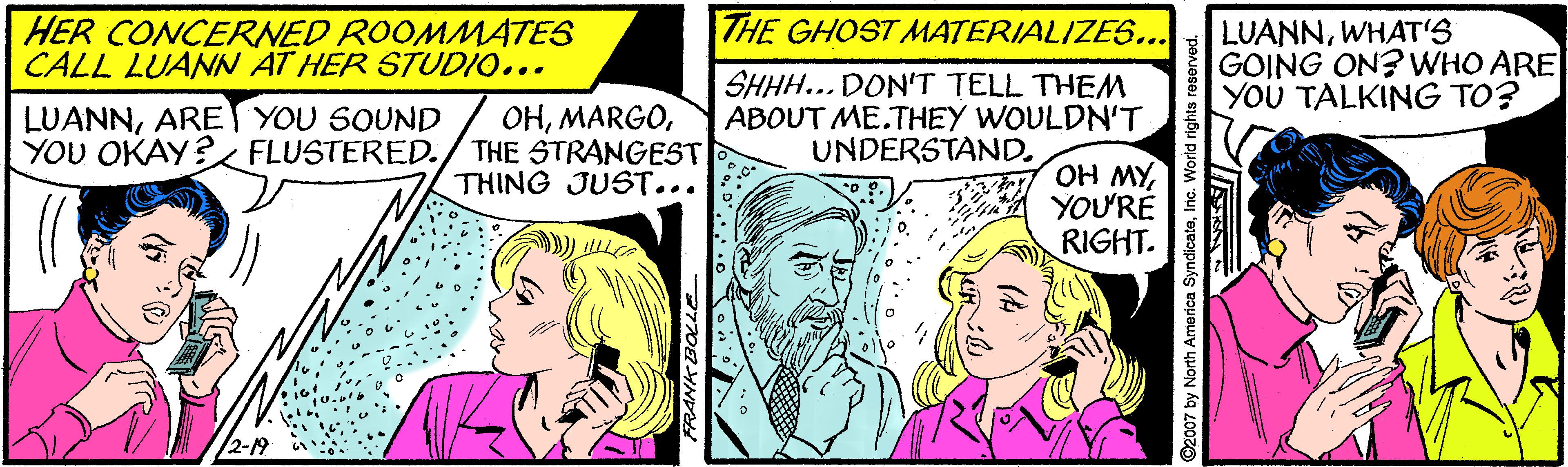 Interaction OCR: THE GHOST MATERIALIZES... HER CONCERNED ROOMMATES CALL LUANN AT HER STUDIO... LUANNWHAT'S GOING ON? WHO ARE YOU TALKING TO? LUANNARET YOU SOUND YOU OKAY? FLUSTERED. OHTHE STRANGEST THING JUST... SHHH... DON'T TELL THEM ABOUT ME.THEY WOULDN'T UNDERSTAND. OH MYYOU'RE RIGHT. ©2007 by North America SyndicateInc. World rights reserved. THE GHOST MATERIALIZES... HER CONCERNED ROOMMATES CALL LUANN AT HER STUDIO... LUANNWHAT'S GOING ON? WHO ARE YOU TALKING TO? LUANNARET YOU SOUND YOU OKAY? FLUSTERED. OHTHE STRANGEST THING JUST... SHHH... DON'T TELL THEM ABOUT ME.THEY WOULDN'T UNDERSTAND. OH MYYOU'RE RIGHT. ©2007 by North America SyndicateInc. World rights reserved.