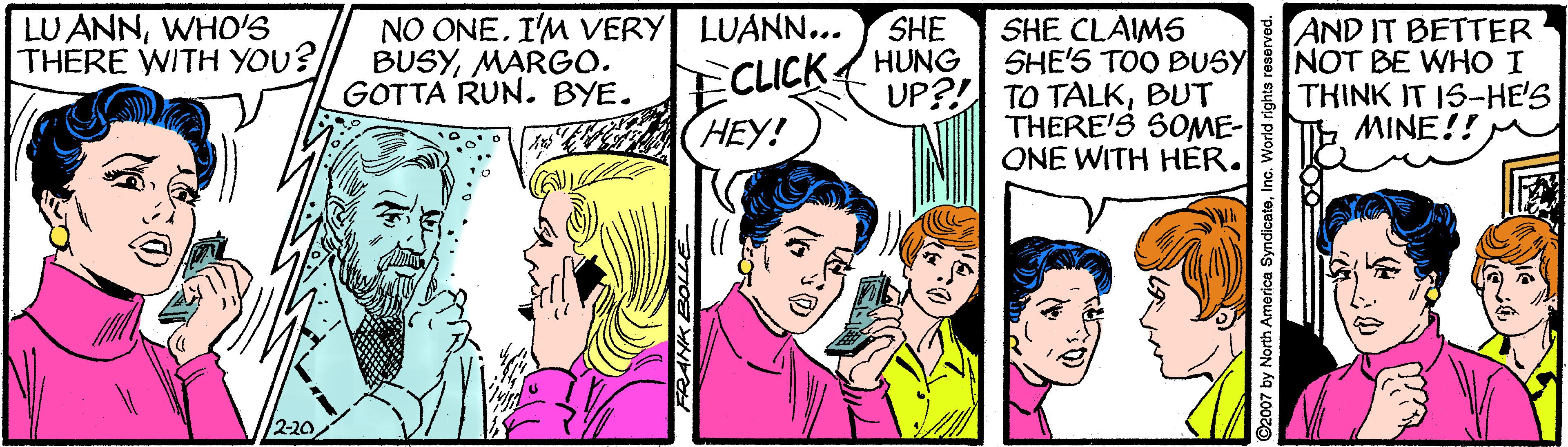 Font OCR: LU ANNWHO'S THERE WITH YOU? NO ONEI'M VERY LUANN... BUSYMARGO. GOTTA RUN. BYE. ECLICK HEY! SHE HUNG SHE CLAIMS SHE'S TOO BUSY UP?! TO TALKBUT THERE'S SOME- ONE WITH HER. AND IT BETTER NOT BE WHO I THINK IT IS-HE'S MINE!! 2-20. ANK BOLL 2007 by North America SyndicatoInc LU ANNWHO'S THERE WITH YOU? NO ONEI'M VERY LUANN... BUSYMARGO. GOTTA RUN. BYE. ECLICK HEY! SHE HUNG SHE CLAIMS SHE'S TOO BUSY UP?! TO TALKBUT THERE'S SOME- ONE WITH HER. AND IT BETTER NOT BE WHO I THINK IT IS-HE'S MINE!! 2-20. ANK BOLL 2007 by North America Syndicato