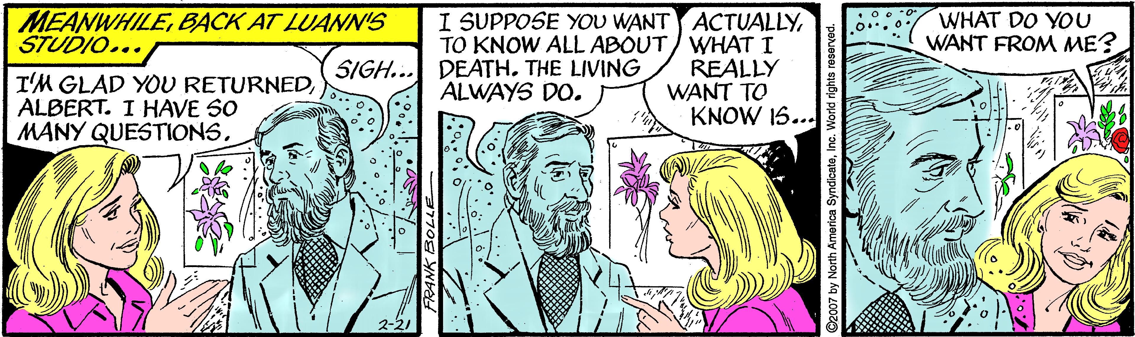 Comic book OCR: MEANWHILEBACK AT LUANIN'S STUDIO... WHAT DO YOU WANT FROM ME? I SUPPOSE YOU WANT ACTUALLYTO KNOW ALL ABOUT/ WHAT I REALLY WANT TO KNOW 15... SIGH... DEATH. THE LIVING ALWAYS DO. I'M GLAD YOU RETURNEDALBERT. IHAVE SO MANY QUESTIONS2-2 O2007 by North America SyndicateInc. World rights reserved. MEANWHILEBACK AT LUANIN'S STUDIO... WHAT DO YOU WANT FROM ME? I SUPPOSE YOU WANT ACTUALLYTO KNOW ALL ABOUT/ WHAT I REALLY WANT TO KNOW 15... SIGH... DEATH. THE LIVING ALWAYS DO. I'M GLAD YOU RETURNEDALBERT. IHAVE SO MANY QUESTIONS2-2 O2007 by North America SyndicateInc. World rights reserved.
