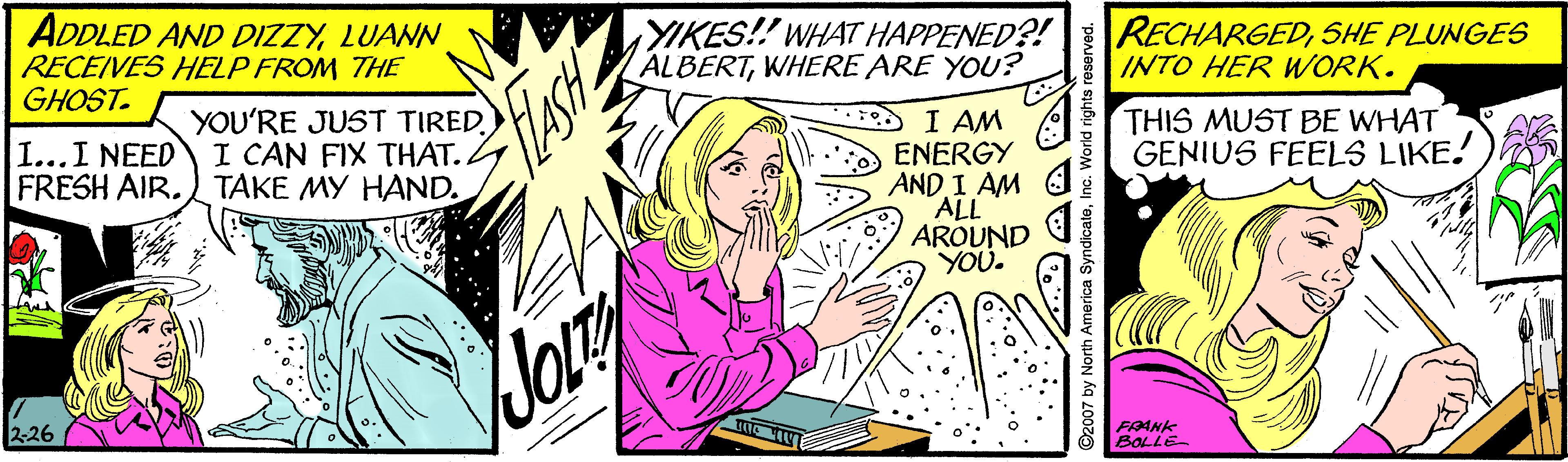 Comic book OCR: ADDLED AND DIZZYLUANN RECEIVES HELP FROM THE GHOST. YIKES!! WHAT HAPPENED?! ALBERTWHERE ARE YOU? IINTO HER WORK. RECHARGEDSHE PLUNGES YOU'RE JUST TIRED) I CAN FIX THAT. TAKE MY HAND. I AM ENERGY AND I AM ALL AROUND YOU. THIS MUST BE WHAT GENIUS FEELS LIKE. I...I NEED FRESH AIR. 2-26 FAANK BOLLE ©2007 by North America SyndicaleInc. World rights r ADDLED AND DIZZYLUANN RECEIVES HELP FROM THE GHOST. YIKES!! WHAT HAPPENED?! ALBERTWHERE ARE YOU? IINTO HER WORK. RECHARGEDSHE PLUNGES YOU'RE JUST TIRED) I CAN FIX THAT. TAKE MY HAND. I AM ENERGY AND I AM ALL AROUND YOU. THIS MUST BE WHAT GENIUS FEELS LIKE. I...I NEED FRESH AIR. 2-26 FAANK BOLLE ©2007 by North America SyndicaleInc. World rights r