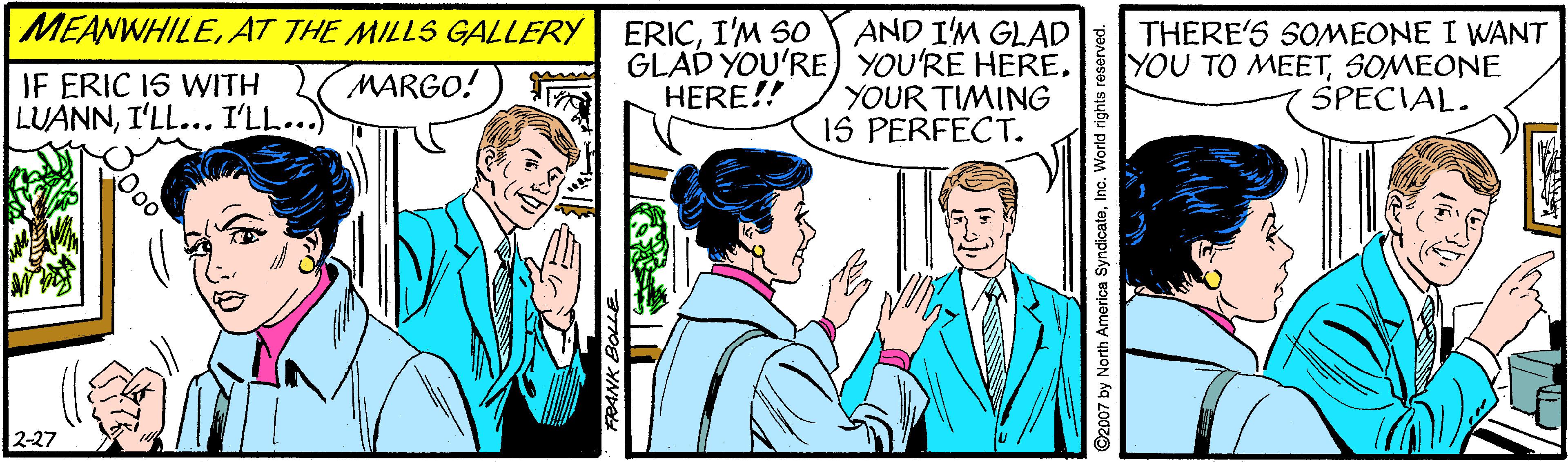 Blazer OCR: MEANWHILE. AT THE MILLS GALLERY AND I'M GLAD GLAD YOU'RE) YOU'RE HERE. YOUR TIMING 1S PERFECT. THERE'S SOMEONE I WANT YOU TO MEETSOMEONE SPECIAL. ERICI'M SO IF ERIC IS WITH LUANNI'LL... I'LL... MARGO! HERE!! 2-27 92007 by North America SyndicateInc. World rights reserved. MEANWHILE. AT THE MILLS GALLERY AND I'M GLAD GLAD YOU'RE) YOU'RE HERE. YOUR TIMING 1S PERFECT. THERE'S SOMEONE I WANT YOU TO MEETSOMEONE SPECIAL. ERICI'M SO IF ERIC IS WITH LUANNI'LL... I'LL... MARGO! HERE!! 2-27 92007 by North America SyndicateInc. World rights reserved.