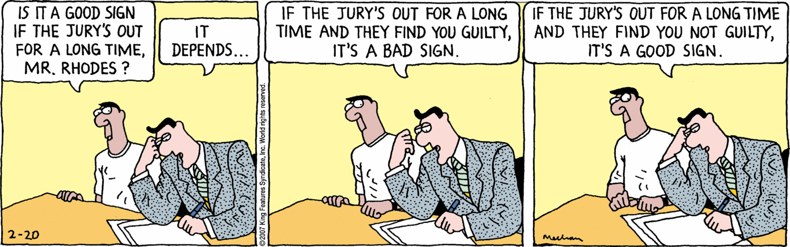 Line OCR: IS ITA GOOD SIGN IF THE JURY'S OUT FOR A LONG TIMERHODES ? IF THE JURY'S OUT FOR A LONG TIME AND THEY FIND YOU GUILTYIT'S A BAD SIGN. IF THE JURY'S OUT FOR A LONG TIME AND THEY FIND YOU NOT GUILTYIT'S A GOOD SIGN. IT DEPENDS... 2-20 Mehan IS ITA GOOD SIGN IF THE JURY'S OUT FOR A LONG TIMERHODES ? IF THE JURY'S OUT FOR A LONG TIME AND THEY FIND YOU GUILTYIT'S A BAD SIGN. IF THE JURY'S OUT FOR A LONG TIME AND THEY FIND YOU NOT GUILTYIT'S A GOOD SIGN. IT DEPENDS... 2-20 Mehan