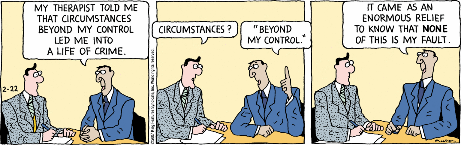 People OCR: MY THERAPIST TOLD ME THAT CIRCUMSTANCES BEYOND MY CONTROL LED ME INTO A LIFE OF CRIME. IT CAME AS AN ENORMOUS RELIEF TO KNOW THAT NONE OF THIS IS MY FAULT. " BEYOND MY CONTROL. CIRCUMSTANCES 2-22 MY THERAPIST TOLD ME THAT CIRCUMSTANCES BEYOND MY CONTROL LED ME INTO A LIFE OF CRIME. IT CAME AS AN ENORMOUS RELIEF TO KNOW THAT NONE OF THIS IS MY FAULT. " BEYOND MY CONTROL. CIRCUMSTANCES 2-22