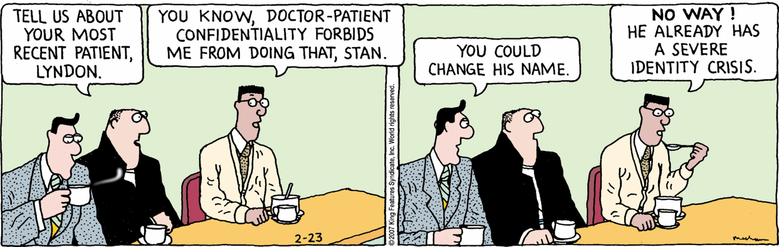 White-collar worker OCR: TELL US ABOUT YOUR MOST RECENT PATIENTLYNDON. YOU KNOWDOCTOR-PATIENT CONFIDENTIALITY FORBIDS ME FROM DOING THATSTAN. NO WAY ! HE ALREADY HAS A SEVERE IDENTITY CRISIS. YOU COULD CHANGE HIS NAME. 2-23 TELL US ABOUT YOUR MOST RECENT PATIENTLYNDON. YOU KNOWDOCTOR-PATIENT CONFIDENTIALITY FORBIDS ME FROM DOING THATSTAN. NO WAY ! HE ALREADY HAS A SEVERE IDENTITY CRISIS. YOU COULD CHANGE HIS NAME. 2-23