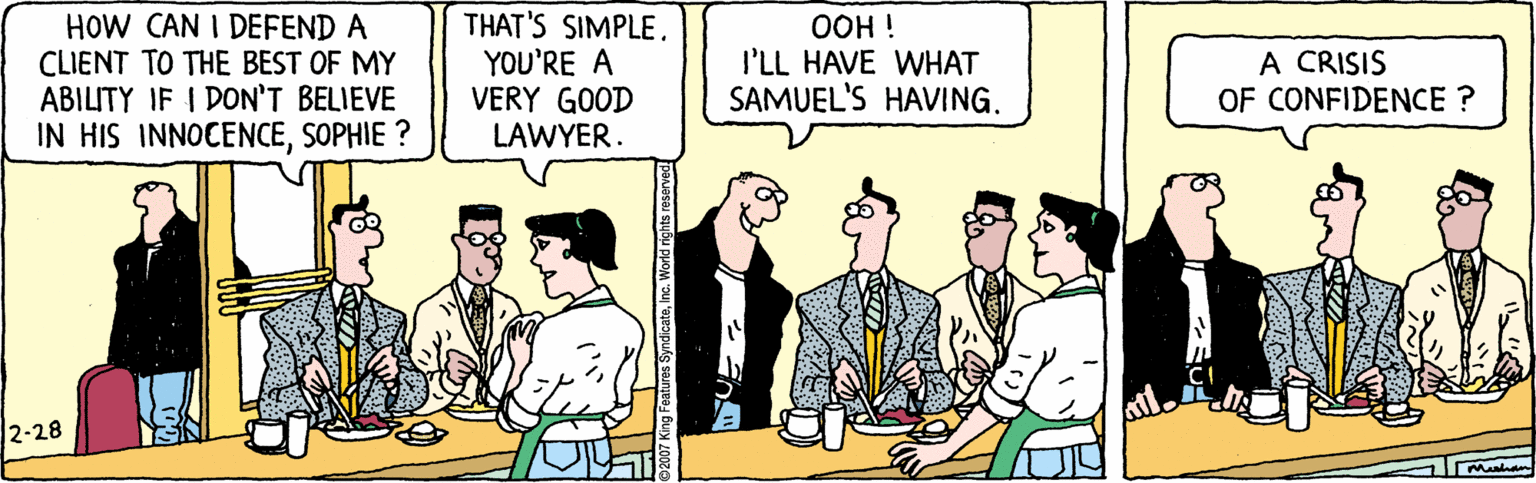 Conversation OCR: HOW CAN I DEFEND A CLIENT TO THE BEST OF MY ABILITY IF I DON'T BELIEVE IN HIS INNOCENCESOPHIE ? THAT'S SIMPLE. YOU'RE A VERY GOOD LAWYER. OOH ! I'LL HAVE WHAT SAMUEL'S HAVING. A CRISIS OF CONFIDENCE ? 2-28 HOW CAN I DEFEND A CLIENT TO THE BEST OF MY ABILITY IF I DON'T BELIEVE IN HIS INNOCENCESOPHIE ? THAT'S SIMPLE. YOU'RE A VERY GOOD LAWYER. OOH ! I'LL HAVE WHAT SAMUEL'S HAVING. A CRISIS OF CONFIDENCE ? 2-28