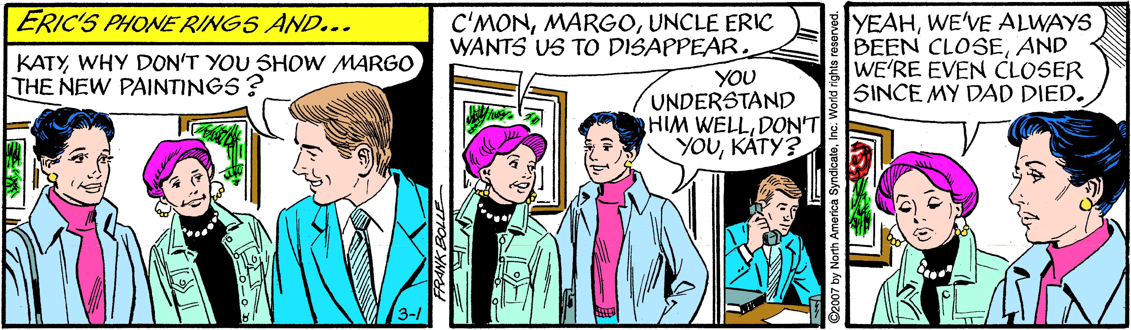 Font OCR: ERIC'S PHONE RING5 AND... C'MONUNCLE ERIC WANTS US TO DISAPPEAR. YEAHWE'VE ALWAYS BEEN CLOSEAND WE'RE EVEN CLOSER SINCE MY DAD DIED. KATYWHY DON'T YOU SHOW MARGO THE NEW PAINTINGS? YOU UNDERSTAND HIM WELLDON'T YOUKATY? 3-/ 2007 by North America SyndicateInc. World rights reserved. ERIC'S PHONE RING5 AND... C'MONUNCLE ERIC WANTS US TO DISAPPEAR. YEAHWE'VE ALWAYS BEEN CLOSEAND WE'RE EVEN CLOSER SINCE MY DAD DIED. KATYWHY DON'T YOU SHOW MARGO THE NEW PAINTINGS? YOU UNDERSTAND HIM WELLDON'T YOUKATY? 3-/ 2007 by North America SyndicateInc. World rights reserved.