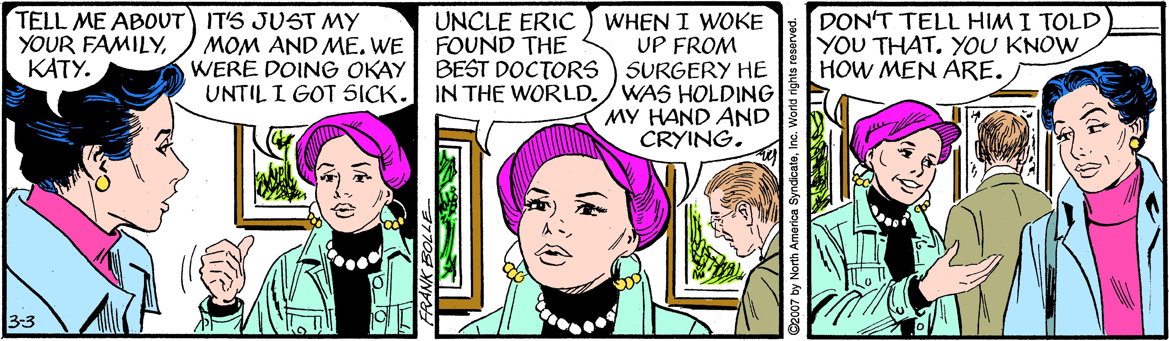 Font OCR: TELL ME ABOUT) IT'S JUST MY MOM AND ME. WE WERE DOING OKAY UNTIL I GOT SICK. DON'T TELL HIM I TOLD YOU THAT. YOU KNOW HOW MEN ARE. UNCLE ERIC FOUND THE WHEN I WOKE UP FROM BEST DOCTORS ) SURGERY HE IN THE WORLD./WAS HOLDING MY HAND AND CRYING. YOUR FAMILYKATY. 3-3 2007 by North America SyndicateInd TELL ME ABOUT) IT'S JUST MY MOM AND ME. WE WERE DOING OKAY UNTIL I GOT SICK. DON'T TELL HIM I TOLD YOU THAT. YOU KNOW HOW MEN ARE. UNCLE ERIC FOUND THE WHEN I WOKE UP FROM BEST DOCTORS ) SURGERY HE IN THE WORLD./WAS HOLDING MY HAND AND CRYING. YOUR FAMILYKATY. 3-3 2007 by North America Syndicate