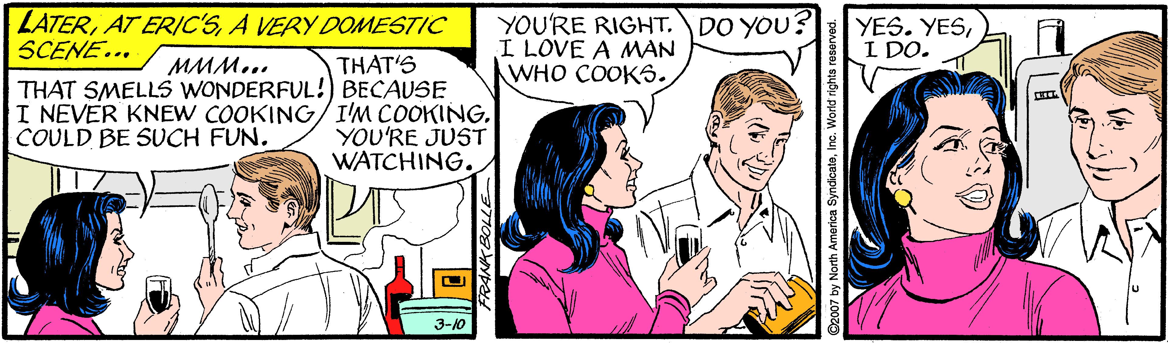 Adaptation OCR: LATERA VERY DOMESTIC SCENE... YOU'RE RIGHT. DO YOU? I LOVE A MAN WHO COOKS. YES. YESI DO. THAT'S THAT SMELLS WONDERFUL!) BECAUSE I NEVER KNEW COOKING/I'M COOKINGYOU'RE JUST WATCHING. MMM... COULD BE SUCH FUN. 3-10 ©2007 by North America SyndicateInc. World rights res LATERAT ERIC'SA VERY DOMESTIC SCENE... YOU'RE RIGHT. DO YOU? I LOVE A MAN WHO COOKS. YES. YESI DO. THAT'S THAT SMELLS WONDERFUL!) BECAUSE I NEVER KNEW COOKING/I'M COOKINGYOU'RE JUST WATCHING. MMM... COULD BE SUCH FUN. 3-10 ©2007 by North America SyndicateInc. World rights res