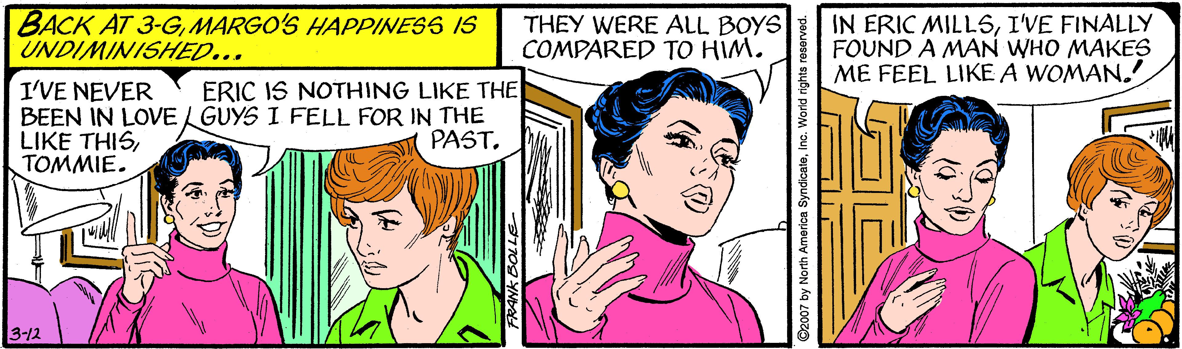 Organ OCR: BACK AT 3-GMARGO'S HAPPINESS IS UNDIMINISHED... THEY WERE ALL BOYS COMPARED TO HIM. IN ERIC MILL5I'VE FINALLY FOUND A MAN WHO MAKES ME FEEL LIKE A WOMAN.! I'VE NEVER BEEN IN LOVE L GUYS I FELL FOR IN THE LIKE THISTOMMIE. ERIC IS NOTHING LIKE THE PAST. 3-12 7709 YNDA ©2007 by North America SyndicateInc. World rights r BACK AT 3-GMARGO'S HAPPINESS IS UNDIMINISHED... THEY WERE ALL BOYS COMPARED TO HIM. IN ERIC MILL5I'VE FINALLY FOUND A MAN WHO MAKES ME FEEL LIKE A WOMAN.! I'VE NEVER BEEN IN LOVE L GUYS I FELL FOR IN THE LIKE THISTOMMIE. ERIC IS NOTHING LIKE THE PAST. 3-12 7709 YNDA ©2007 by North America SyndicateInc. World rights r