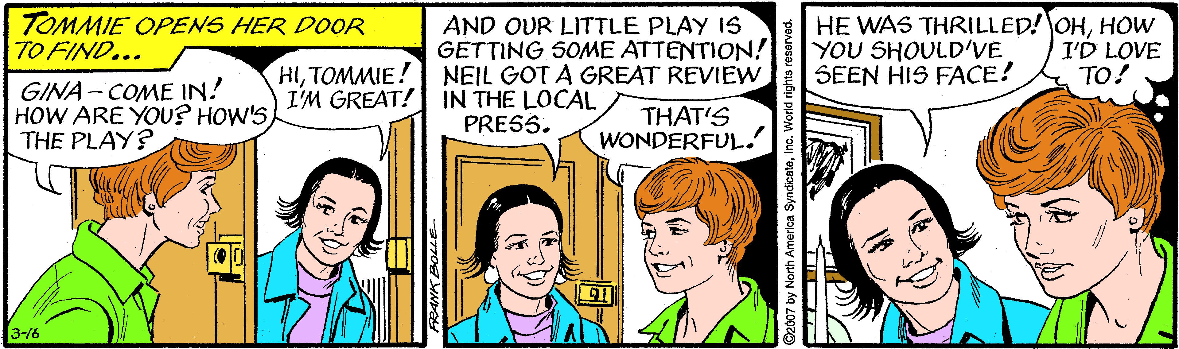 Happy OCR: TOMMIE OPENS HER DOOR TO FIND... AND OUR LITTLE PLAY IS GETTING 5OME ATTENTION! NEIL GOT A GREAT REVIEW HE WAS THRILLED! OHHOW YOU SHOULD'VE SEEN HIS FACE! I'D LOVE TO! HITOMMIE! I'M GREAT! IN THE LOCAL GINA- COME IN! HOW ARE YOU? HOW'S THE PLAY? THAT'S WONDERFUL. PRESS. 3-16 ©2007 by North America SyndicateInc. World rights reserved. TOMMIE OPENS HER DOOR TO FIND... AND OUR LITTLE PLAY IS GETTING 5OME ATTENTION! NEIL GOT A GREAT REVIEW HE WAS THRILLED! OHHOW YOU SHOULD'VE SEEN HIS FACE! I'D LOVE TO! HITOMMIE! I'M GREAT! IN THE LOCAL GINA- COME IN! HOW ARE YOU? HOW'S THE PLAY? THAT'S WONDERFUL. PRESS. 3-16 ©2007 by North America SyndicateInc. World rights reserved.