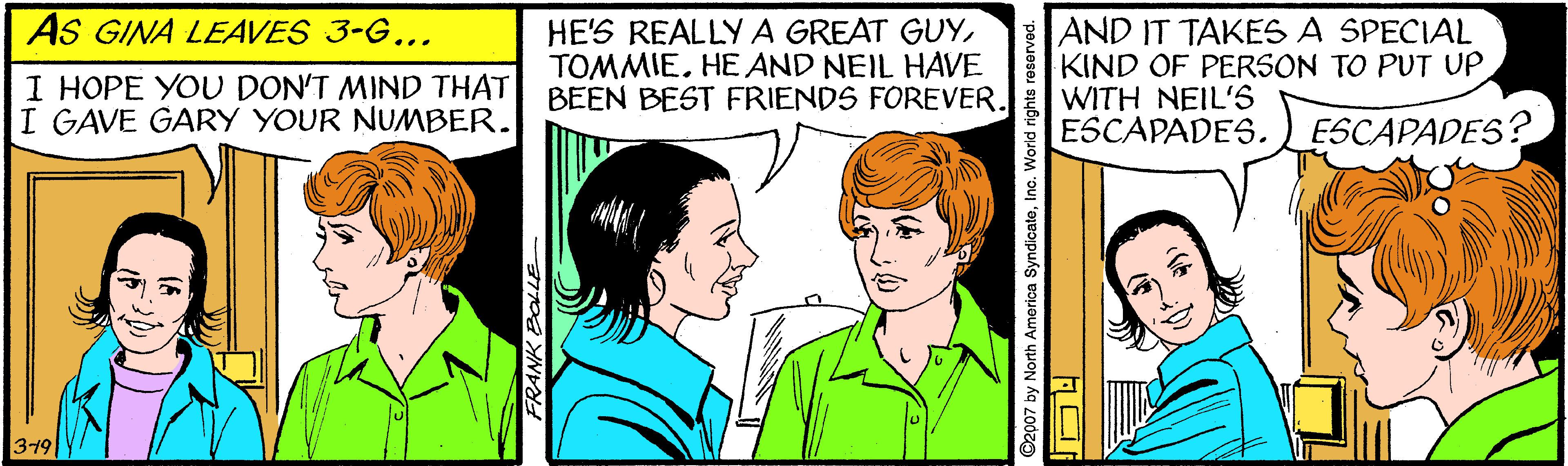 Happy OCR: AS GINA LEAVES 3-G... I HOPE YOU DON'T MIND THAT I GAVE GARY YOUR NUMBER. HE'S REALLYA GREAT GUYTOMMIE. HEAND NEIL HAVE BEEN BEST FRIENDS FOREVER. AND IT TAKES A SPECIAL KIND OF PERSON TO PUT UP WITH NEIL'S ESCAPADES. ESCAPADES? 319 ©2007 by North America SyndicateInc. World rights r AS GINA LEAVES 3-G... I HOPE YOU DON'T MIND THAT I GAVE GARY YOUR NUMBER. HE'S REALLYA GREAT GUYTOMMIE. HEAND NEIL HAVE BEEN BEST FRIENDS FOREVER. AND IT TAKES A SPECIAL KIND OF PERSON TO PUT UP WITH NEIL'S ESCAPADES. ESCAPADES? 319 ©2007 by North America SyndicateInc. World rights r