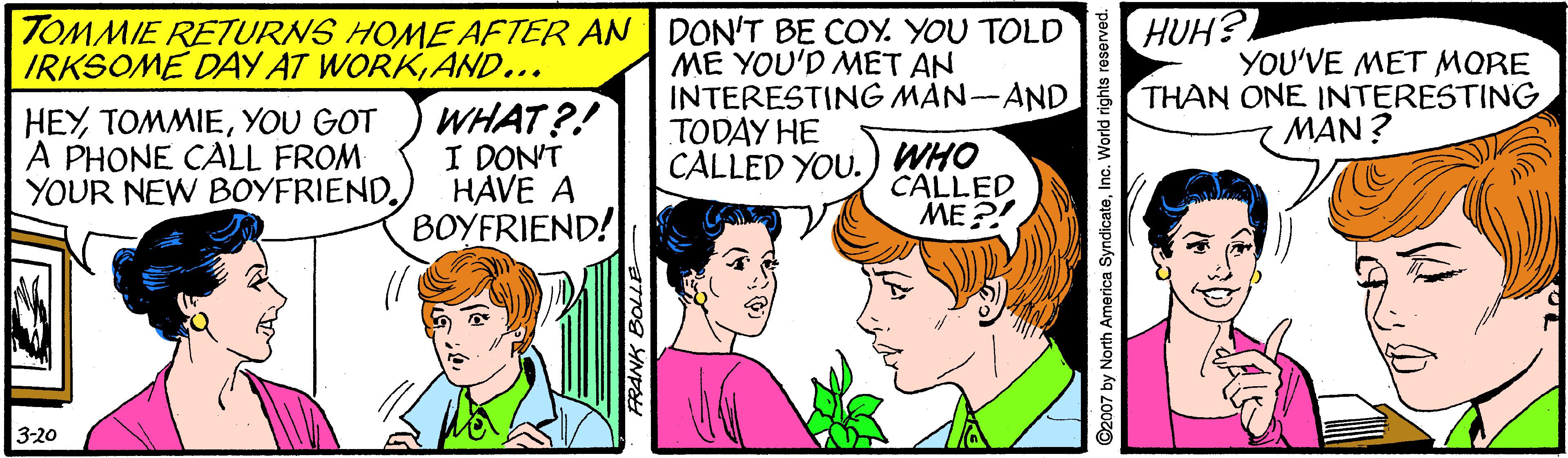 Mammal OCR: TOMMIE RETURNS HOME AFTER AN DON'T BE COY. YOU TOLD HUH? IRKSOME DAY AT WORKAND... ME YOU'D MET AN INTERESTING MAN-AND YOU'VE MET MORE THAN ONE INTERESTING MAN? HEYYOU GOT A PHONE CALL FROM: YOUR NEW BOYFRIENDWHAT?! I DON'T HAVE A BOYFRIEND! TODAY HE CÀLLED YOU. WHO CALLED ME ?! 3-20 ©2007 by North America SyndicateInc. World rights reserved. TOMMIE RETURNS HOME AFTER AN DON'T BE COY. YOU TOLD HUH? IRKSOME DAY AT WORKAND... ME YOU'D MET AN INTERESTING MAN-AND YOU'VE MET MORE THAN ONE INTERESTING MAN? HEYYOU GOT A PHONE CALL FROM: YOUR NEW BOYFRIENDWHAT?! I DON'T HAVE A BOYFRIEND! TODAY HE CÀLLED YOU. WHO CALLED ME ?! 3-20 ©2007 by North America SyndicateInc. World rights reserved.