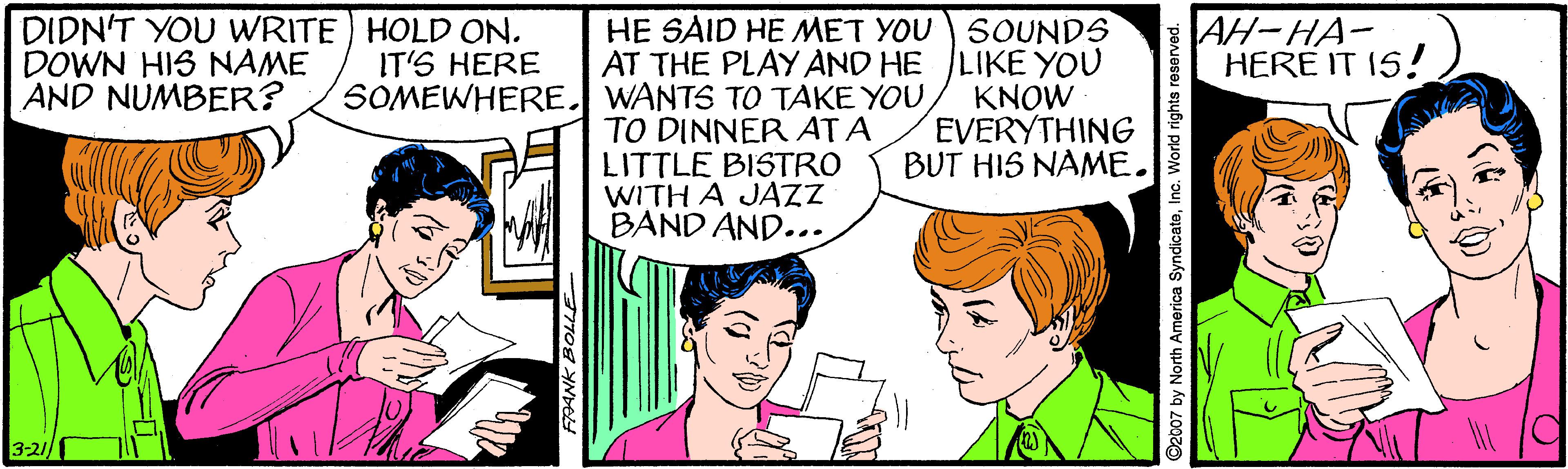 Happy OCR: DIDN'T YOU WRITE HOLD ON. DOWN HIS NAME AND NUMBER? HE SAID HE MET YOU S0UNDS AT THE PLAY AND HE LIKE YOU KNOW EVERYTHING BUT HIS NAME. AH-HA- HERE IT 15! IT'S HERE SOMEWHERE. WANTS TO TAKE YOU TO DINNER ATA LITTLE BISTRO WITH A JAZZ BAND AND... 3-2 2007 by North America SyndicatoInc. World rights reser DIDN'T YOU WRITE HOLD ON. DOWN HIS NAME AND NUMBER? HE SAID HE MET YOU S0UNDS AT THE PLAY AND HE LIKE YOU KNOW EVERYTHING BUT HIS NAME. AH-HA- HERE IT 15! IT'S HERE SOMEWHERE. WANTS TO TAKE YOU TO DINNER ATA LITTLE BISTRO WITH A JAZZ BAND AND... 3-2 2007 by North America SyndicatoInc. World rights reser