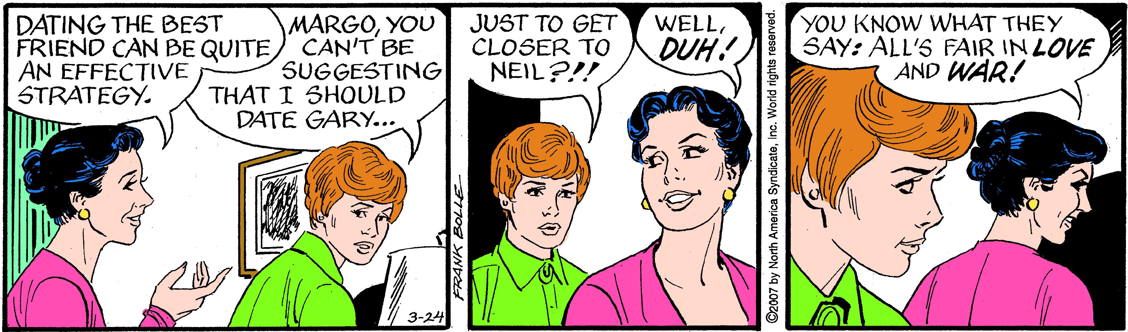 Cartoon OCR: DATING THE BEST FRIEND CAN BE QUITE AN EFFECTIVE STRATEGY. MARGOYOU CAN'T BE SUGGESTING THAT I SHOULD DATE GARY... JUST TO GET CLOSER TO NEIL?!! YOU KNOW WHAT THEY SAY: ALL'S FAIR IN LOVE AND WAR! WELLDUH! FRANK E ©2007 by North America SyndicateInc "peveseJ s DATING THE BEST FRIEND CAN BE QUITE AN EFFECTIVE STRATEGY. MARGOYOU CAN'T BE SUGGESTING THAT I SHOULD DATE GARY... JUST TO GET CLOSER TO NEIL?!! YOU KNOW WHAT THEY SAY: ALL'S FAIR IN LOVE AND WAR! WELLDUH! FRANK E ©2007 by North America SyndicateInc "peveseJ s
