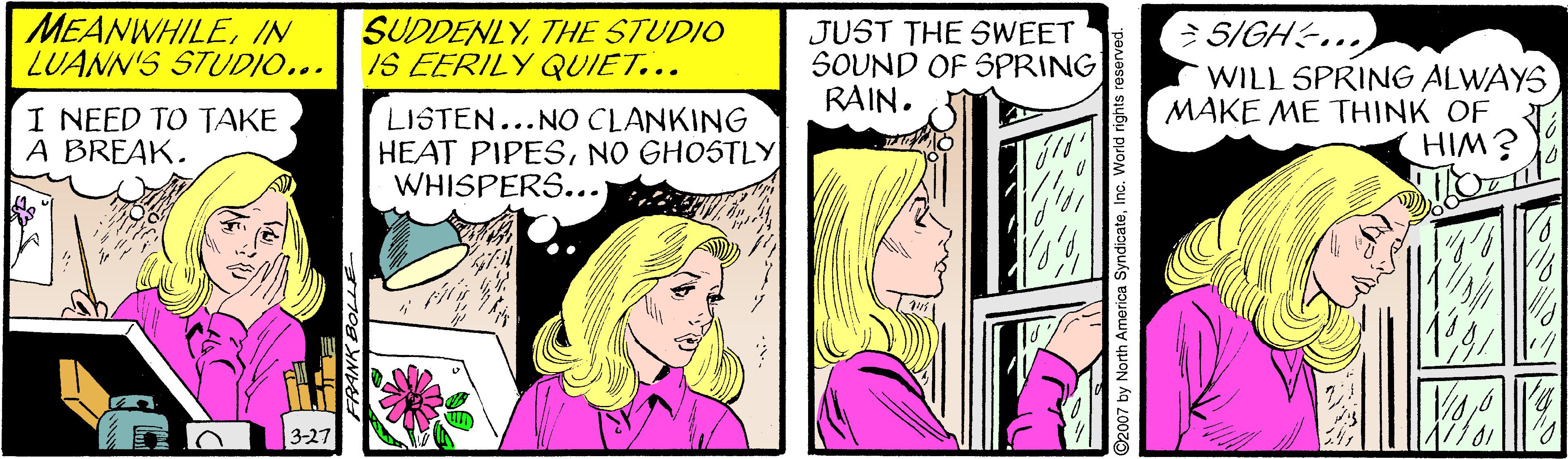 Font OCR: MEANWHILEIN LUANN'S STUDIO... SUDDENLYTHE STUDIO IS EERILY QUIET... JUST THE SWEET SOUND OF SPRING RAIN. 5/GH... WILL SPRING ALWAYS MAKE ME THINK OF I NEED TO TAKE A BREAK. LISTEN...NO CLANKING HEAT PIPESNO GHOSTLY WHISPERS...) É WIH 3-27 FRANK BOLLE SyndicateInc. World rights re MEANWHILEIN LUANN'S STUDIO... SUDDENLYTHE STUDIO IS EERILY QUIET... JUST THE SWEET SOUND OF SPRING RAIN. 5/GH... WILL SPRING ALWAYS MAKE ME THINK OF I NEED TO TAKE A BREAK. LISTEN...NO CLANKING HEAT PIPESNO GHOSTLY WHISPERS...) É WIH 3-27 FRANK BOLLE SyndicateInc. World rights re
