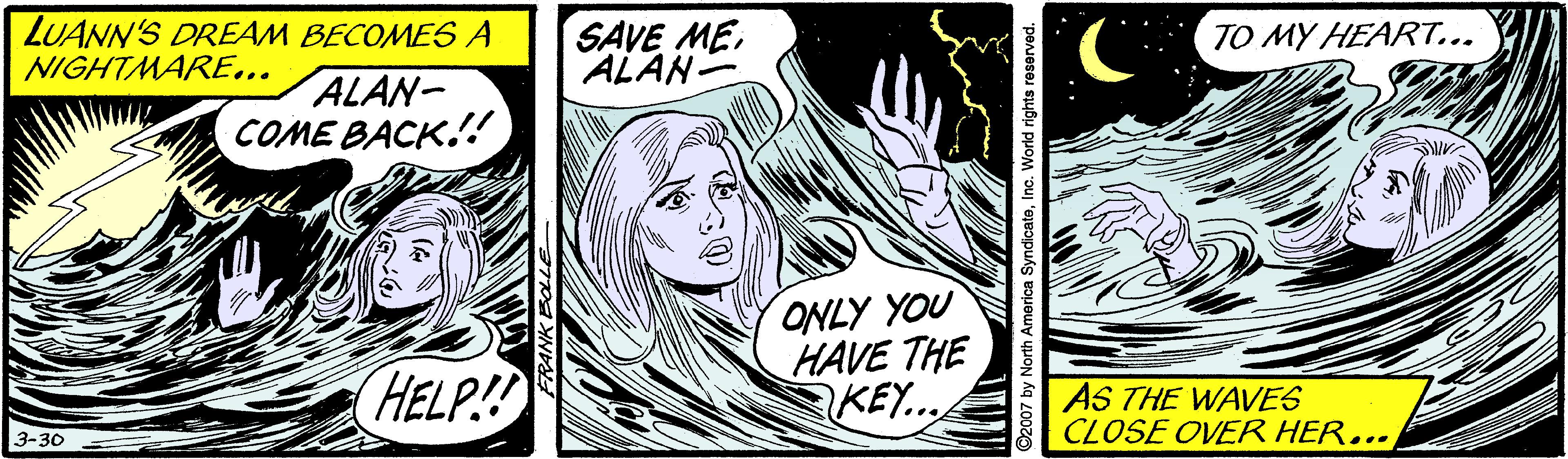 Art OCR: LUANN'S DREAM BECOMES A NIGHTMARE... SAVE MEALAN- TO MY HEART... ALAN- COME BACK.!! ONLY YOU HAVE THE KEY... HELP! AS THE WAVES CLOSE OVER HER... 3-30 ©2007 by North America SyndicateInc. We LUANN'S DREAM BECOMES A NIGHTMARE... SAVE MEALAN- TO MY HEART... ALAN- COME BACK.!! ONLY YOU HAVE THE KEY... HELP! AS THE WAVES CLOSE OVER HER... 3-30 ©2007 by North America SyndicateInc. We
