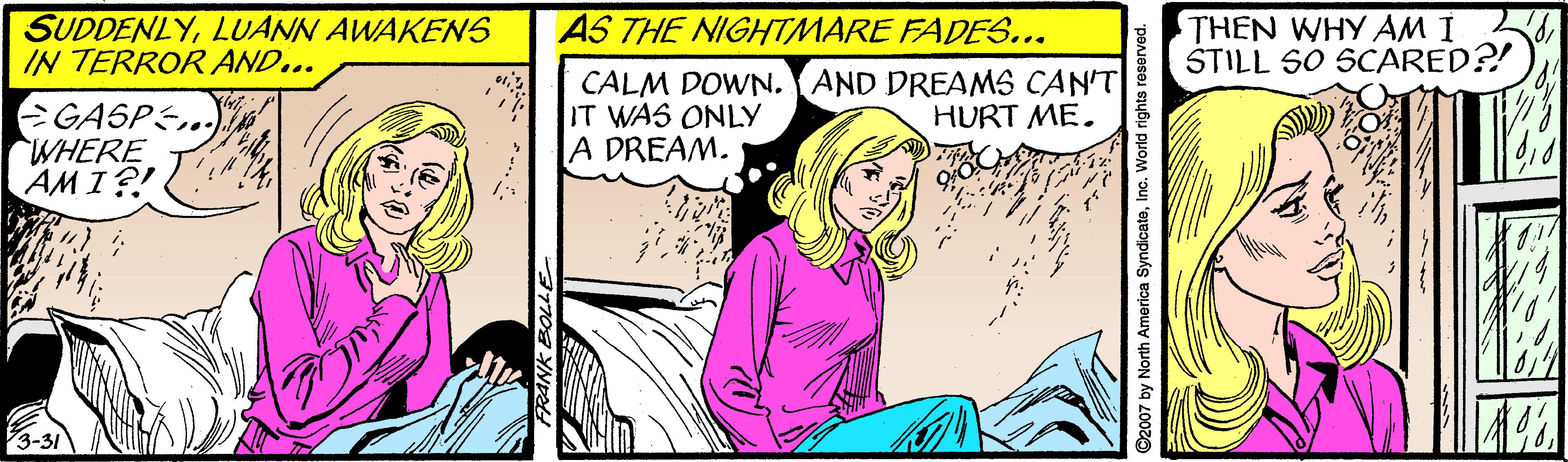 Art OCR: SUDDENLYLUANN AWAKENS IN TERROR AND... AS THE NIGHTMARE FADES... THEN WHY AM I STILL SO SCARED?! GASPE.. WHERE AM I?! CALM DOWN. AND DREAMS CAN'T IT WAS ONLY A DREAM. HURT ME. ©2007 by North America SyndicateInc. World rights reserved. SUDDENLYLUANN AWAKENS IN TERROR AND... AS THE NIGHTMARE FADES... THEN WHY AM I STILL SO SCARED?! GASPE.. WHERE AM I?! CALM DOWN. AND DREAMS CAN'T IT WAS ONLY A DREAM. HURT ME. ©2007 by North America SyndicateInc. World rights reserved.