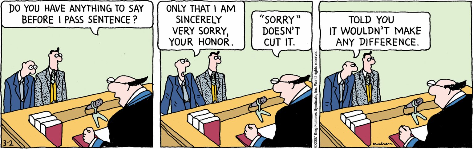 Art OCR: ONLY THAT I AM SINCERELY VERY SORRYYOUR HONOR. DO YOU HAVE ANYTHING TO SAY BEFORE I PASS SENTENCE ? "SORRY DOESN'T CUT IT. TOLD YOU IT WOULDN'T MAKE ANY DIFFERENCE. 3-2 Mealhan ures SyndicateInc. World rights reserves ONLY THAT I AM SINCERELY VERY SORRYYOUR HONOR. DO YOU HAVE ANYTHING TO SAY BEFORE I PASS SENTENCE ? "SORRY DOESN'T CUT IT. TOLD YOU IT WOULDN'T MAKE ANY DIFFERENCE. 3-2 Mealhan ures SyndicateInc. World rights reserves