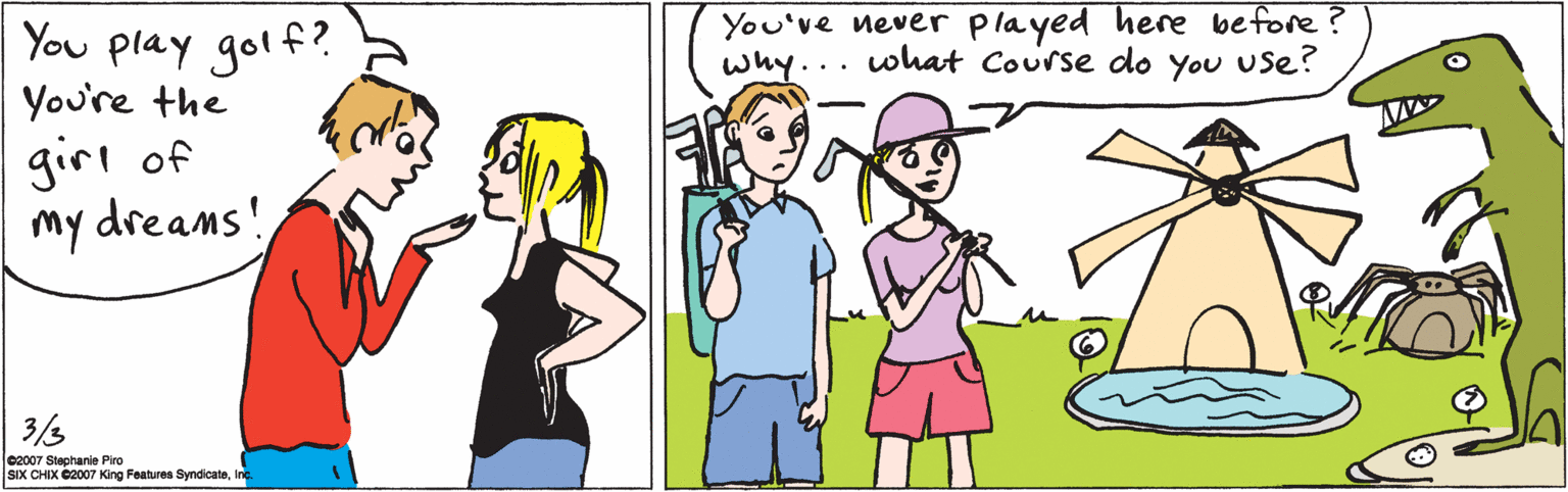 Happy OCR: You play golf? You're the girl of my dreams! 3/3 02007 Stephanie Piro SIX CHIX 02007 King Features SyndicateInc. You've never played here before ? why... what Course do You use? You play golf? You're the girl of my dreams! 3/3 02007 Stephanie Piro SIX CHIX 02007 King Features SyndicateInc. You've never played here before ? why... what Course do You use?