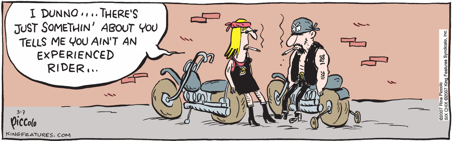 Humour OCR: I DUNNO ... THERE'S JUST SOMETHIN' ABOUT YOU TELLS ME YOU AIN'T AN EXPERIENCED RIDER.. 3.7 picolb ©2007 Rina Piccolo KINGFEATURES. COM SIX CHIX ©2007 King Features SyndicateInc. I DUNNO ... THERE'S JUST SOMETHIN' ABOUT YOU TELLS ME YOU AIN'T AN EXPERIENCED RIDER.. 3.7 picolb ©2007 Rina Piccolo KINGFEATURES. COM SIX CHIX ©2007 King Features Syndicate
