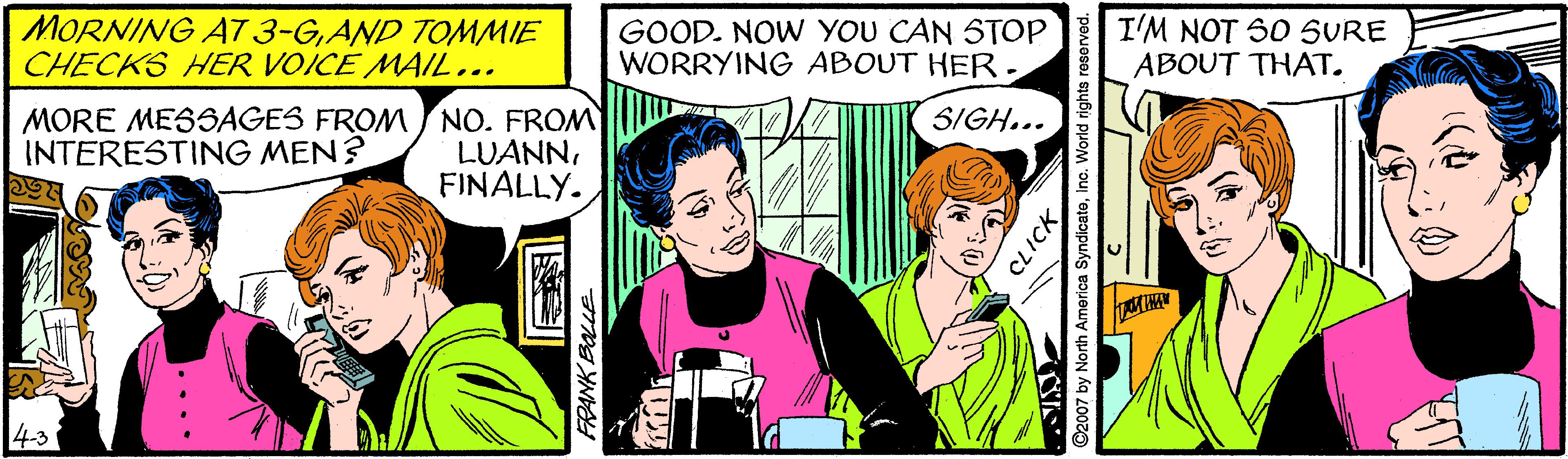 Comic book OCR: MORNING A7 3-GAND TOMMIE CHECKS HER VOICE MAIL... GOOD. NOW YOU CAN STOP WORRYING ABOUT HER. I'M NOT SO SURE ABOUT THAT. MORE MESSAGES FROM NO. FROM LUANNFINALLY. SIGH... INTERESTING MEN? 43 CLICK MORNING A7 3-GAND TOMMIE CHECKS HER VOICE MAIL... GOOD. NOW YOU CAN STOP WORRYING ABOUT HER. I'M NOT SO SURE ABOUT THAT. MORE MESSAGES FROM NO. FROM LUANNFINALLY. SIGH... INTERESTING MEN? 43 CLICK