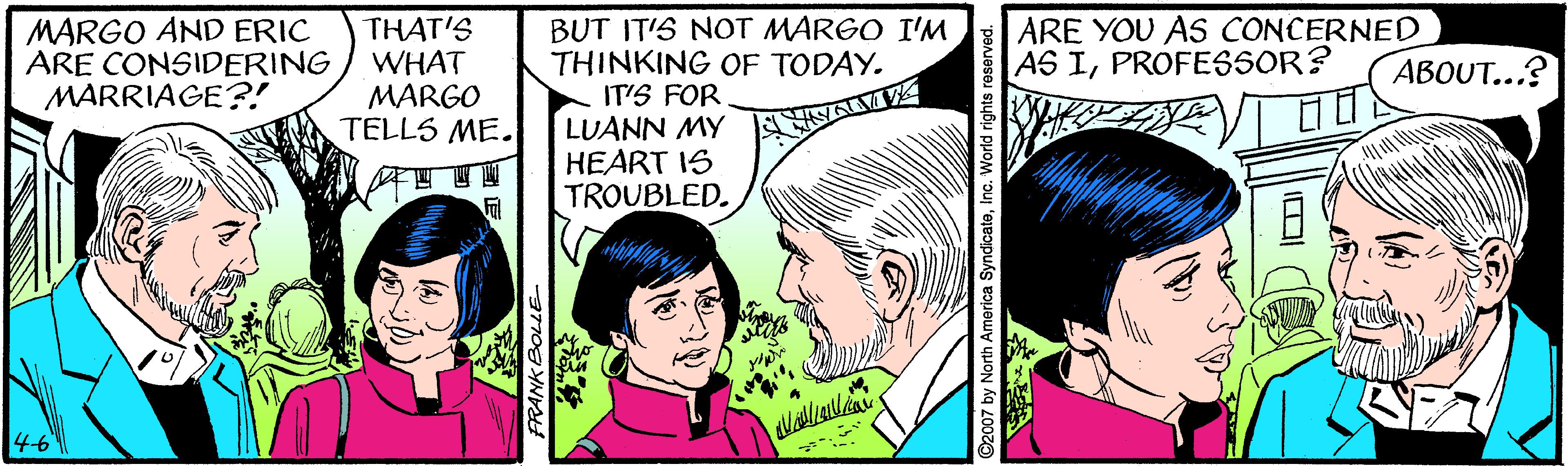 Happy OCR: THAT'S WHAT MARGO TELLS ME. BUT IT'S NOT MARGO I'M THINKING OF TODAY. IT'S FOR LUANN MY HEART IS TROUBLED. MARGO AND ERIC ARE CONSIDERING MARRIAGE?! ARE YOU AS CONCERNED AS IPROFESSOR? ??OU...? 4-6 ARANK BOLLE |?( THAT'S WHAT MARGO TELLS ME. BUT IT'S NOT MARGO I'M THINKING OF TODAY. IT'S FOR LUANN MY HEART IS TROUBLED. MARGO AND ERIC ARE CONSIDERING MARRIAGE?! ARE YOU AS CONCERNED AS IPROFESSOR? ??OU...? 4-6 ARANK BOLLE | ? (