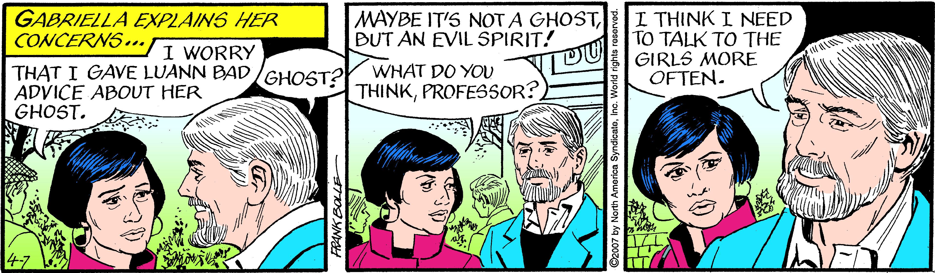 Font OCR: GABRIELLA EXPLAINS HER CONCERNS."I WORRY MAYBE IT'S NOT A GHOSTBUT AN EVIL SPIRIT! I THINK I NEED TO TALK TO THE GIRLS MORE OFTEN. THAT I GAVE LUANN BAD/GHOST? ADVICE ABOUT HER GHOST. WHAT DO YOU THINKPROFESSOR? FANK BOLLE ©2007 by North America SyndicateGABRIELLA EXPLAINS HER CONCERNS."I WORRY MAYBE IT'S NOT A GHOSTBUT AN EVIL SPIRIT! I THINK I NEED TO TALK TO THE GIRLS MORE OFTEN. THAT I GAVE LUANN BAD/GHOST? ADVICE ABOUT HER GHOST. WHAT DO YOU THINKPROFESSOR? FANK BOLLE ©2007 by North America Syndicate