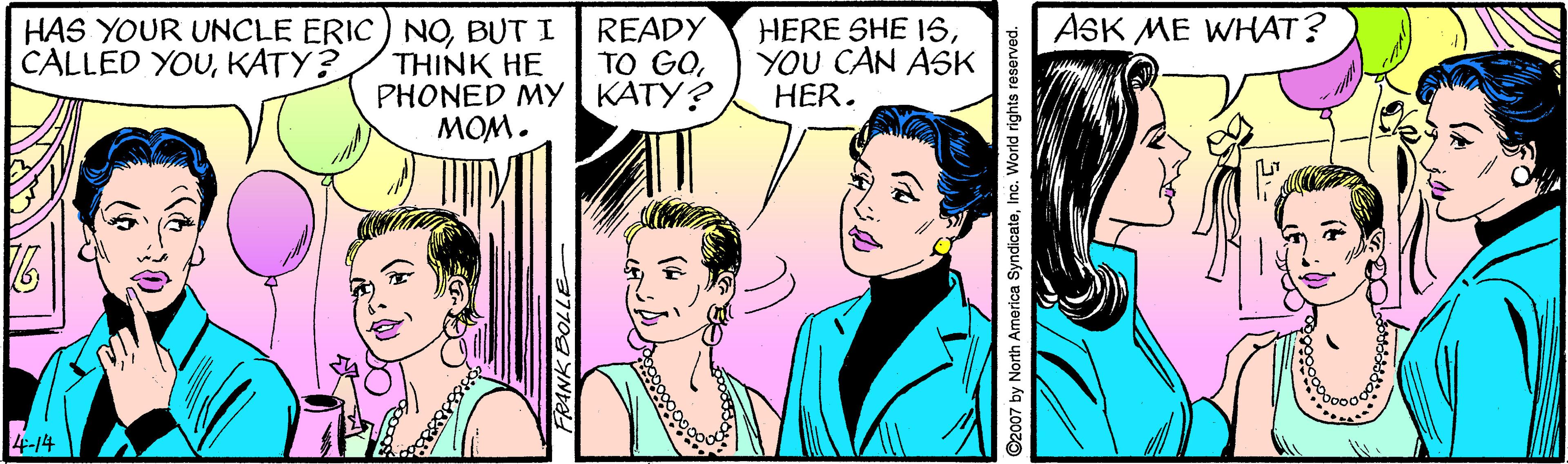 Happy OCR: ASK ME WHAT? HAS YOUR UNCLE ERIC) NOBUT I CALLED YOUKATY? THINK HE PHONED MY KATY? MOM. READY TO GOYOU CAN ASK HER. 4-14 ©2007 by North America SyndicateInc. World rights reserved. ASK ME WHAT? HAS YOUR UNCLE ERIC) NOBUT I CALLED YOUKATY? THINK HE PHONED MY KATY? MOM. READY TO GOHERE SHE 1SYOU CAN ASK HER. 4-14 ©2007 by North America SyndicateInc. World rights reserved.